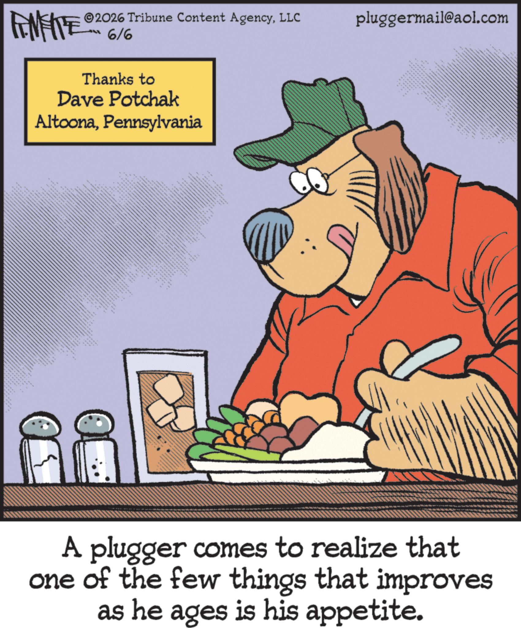 Canidae OCR: 2026 Tribune Content AgencyLLC 6/6 Thanks to Dave Potchak AltoonaPennsylvania *** *** ww 4 pluggermail@aol.com A plugger comes to realize that one of the few things that improves as he ages is his appetite. 2026 Tribune Content AgencyLLC 6/6 Thanks to Dave Potchak AltoonaPennsylvania *** *** ww 4 pluggermail@aol.com A plugger comes to realize that one of the few things that improves as he ages is his appetite .