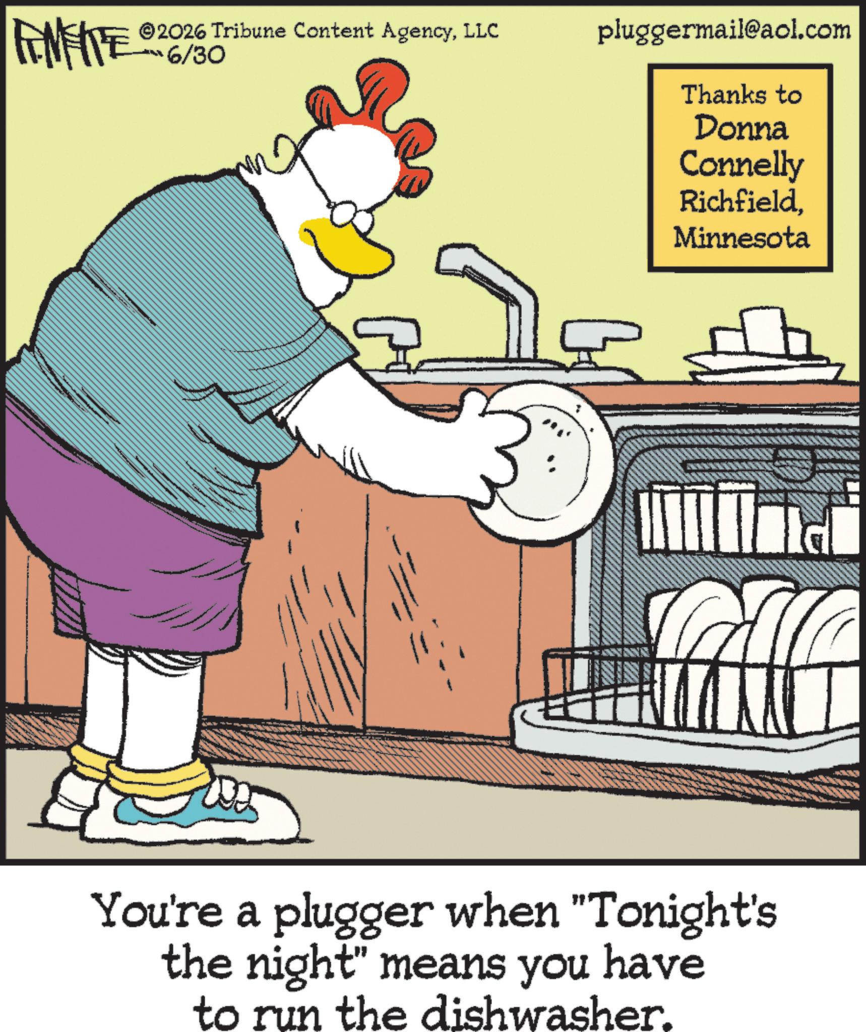 Fiction OCR: ANFITE 6/300 ©2026 Tribune Content AgencyLLC pluggermail@aol.com Thanks to Donna Connelly RichfieldMinnesota You're a plugger when "Tonight's the night" means you have to run the dishwasher. ANFITE 6/300 © 2026 Tribune Content AgencyLLC pluggermail@aol.com Thanks to Donna Connelly RichfieldMinnesota You're a plugger when " Tonight's the night " means you have to run the dishwasher .