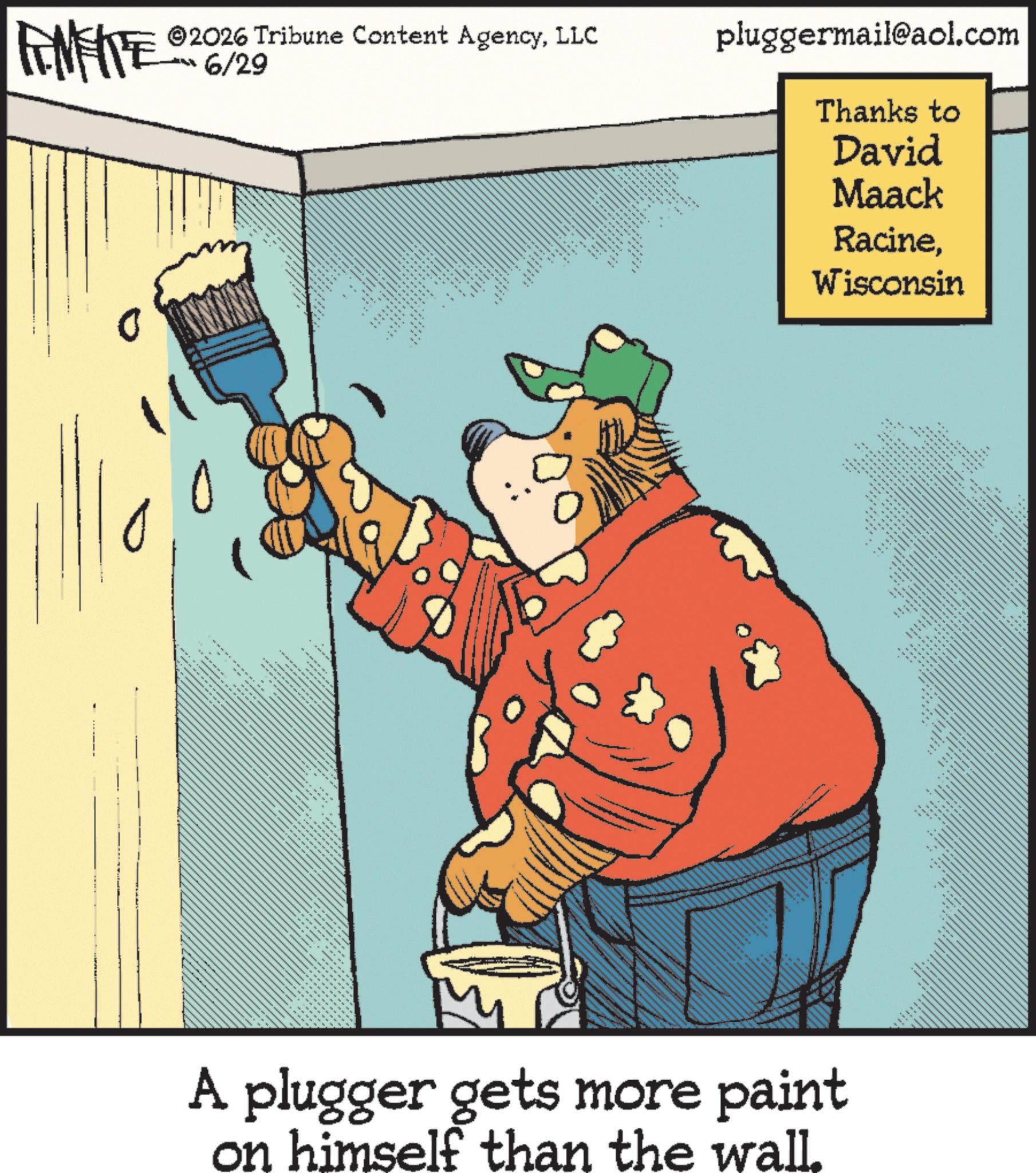 Fictional character OCR: Thanks to David Maack RacineWisconsin FINITE ©2026 Tribune Content AgencyLLC pluggermail@aol.com -6/29 11 __ _ _ ... _ ---- --- ------- _ _ _ ..... _ ...... ............. === ..... ---- ----- .... + ---- ..... __ ... ____ _ _ www. ......... " " __ ". A plugger gets more paint on himself than the wall. Thanks to David Maack RacineWisconsin FINITE © 2026 Tribune Content AgencyLLC pluggermail@aol.com -6/29 11 __ _ _ ... _ ---- --- ------- _ _ _ ..... _ ...... ............. === ..... ---- ----- .... + ---- ..... __ ... ____ _ _ www . ......... " " __ " . A plugger gets more paint on himself than the wall .