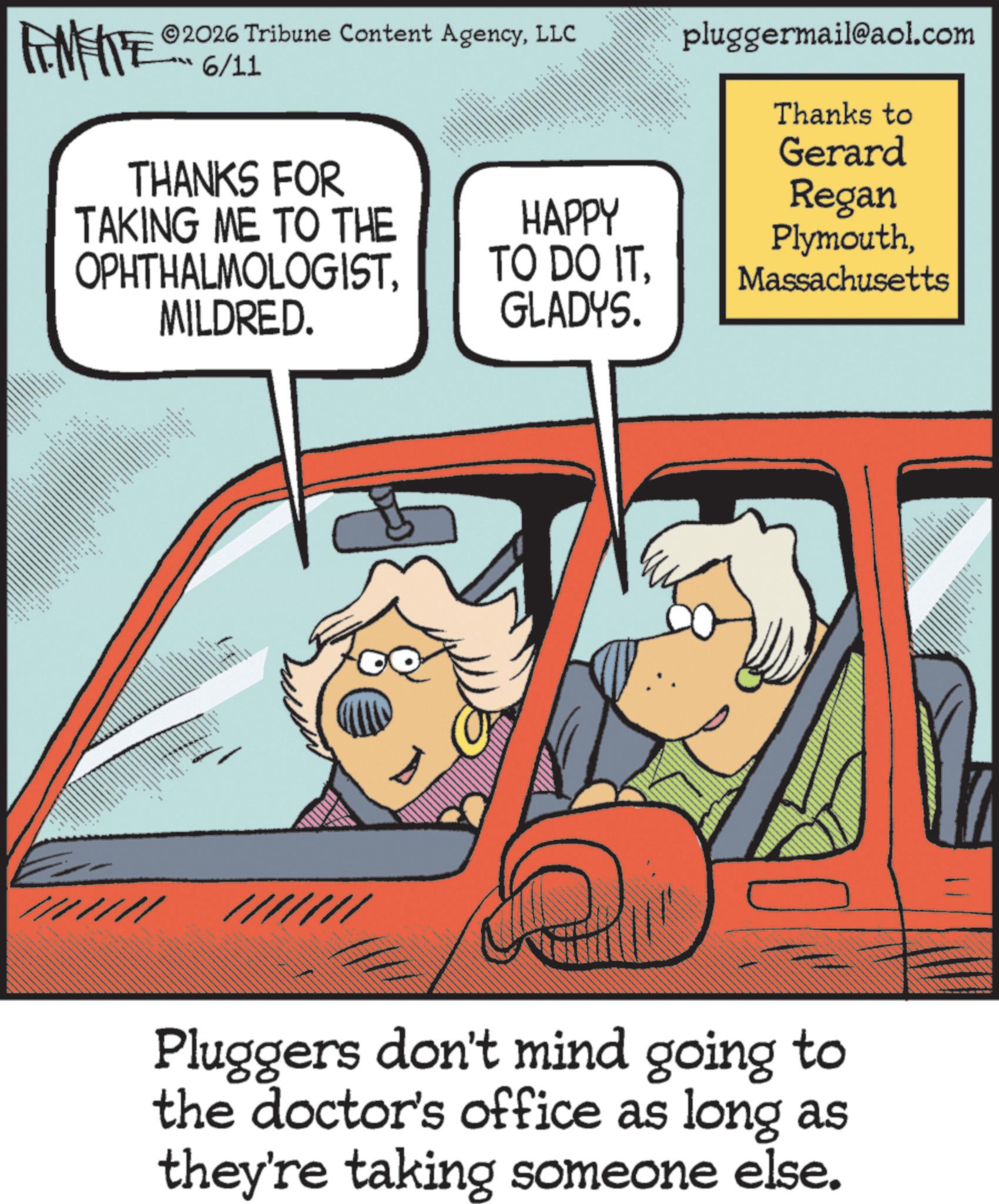 Fiction OCR: ZU WY ww 2026 Tribune Content AgencyLLC 6/11 THANKS FOR TAKING ME TO THE OPHTHALMOLOGISTww MILDRED. ?? ?????? ** pluggermail@aol.com ??? ????? ??? ????? ???? Thanks to Gerard Regan PlymouthMassachusetts HAPPY TO DO ITGLADYS. //// /////// Pluggers don't mind going to the doctor's office as long as they're taking someone else. ZU WY ww 2026 Tribune Content AgencyLLC 6/11 THANKS FOR TAKING ME TO THE OPHTHALMOLOGISTww MILDRED . ?? ?????? ** pluggermail@aol.com ??? ????? ??? ????? ???? Thanks to Gerard Regan PlymouthMassachusetts HAPPY TO DO ITGLADYS . //// /////// Pluggers don't mind going to the doctor's office as long as they're taking someone else .