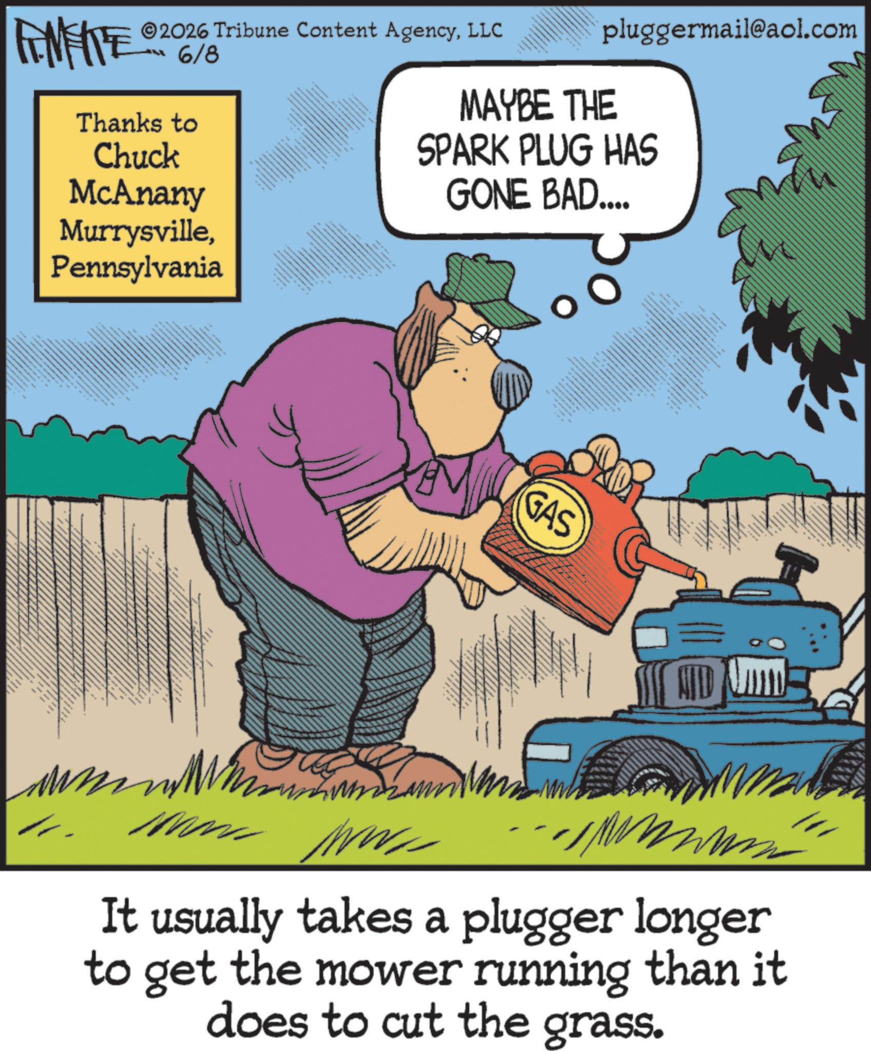 OCR: pluggermail@aol.com MAYBE THE 2026 Tribune Content AgencyLLC 6/8 4 www 6 SPARK PLUG HAS GONE BAD.... FEMEIE Thanks to Chuck McAnany MurrysvillePennsylvania GAS It usually takes a plugger longer to get the mower running than it does to cut the grass. pluggermail@aol.com MAYBE THE 2026 Tribune Content AgencyLLC 6/8 4 www 6 SPARK PLUG HAS GONE BAD .... FEMEIE Thanks to Chuck McAnany MurrysvillePennsylvania GAS It usually takes a plugger longer to get the mower running than it does to cut the grass .