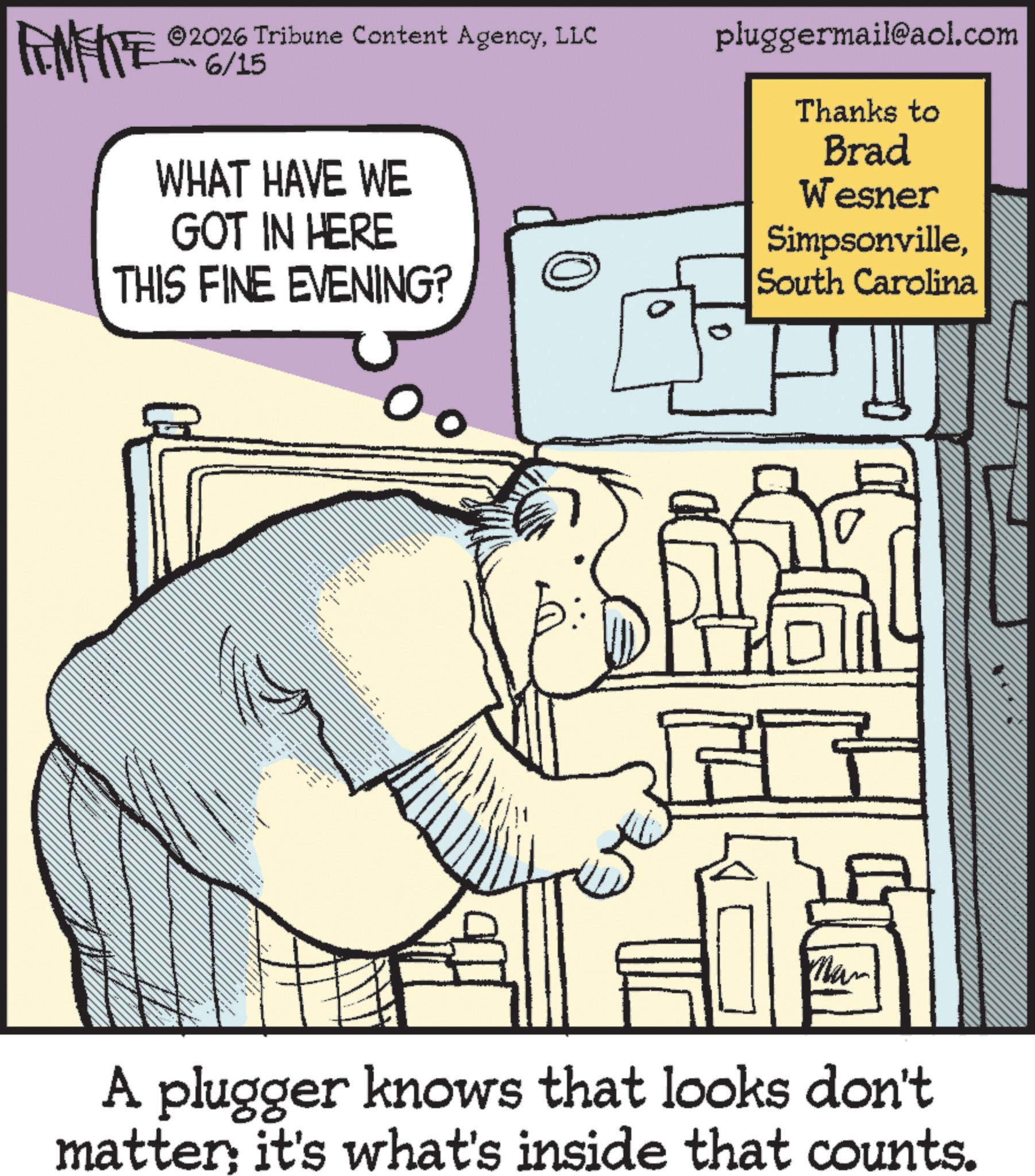 Graphics OCR: FINITE ©2026 Tribune Content AgencyLLC 6/15 WHAT HAVE WE GOT IN HERE THIS FINE EVENING? 0 0 pluggermail@aol.com Thanks to Brad Wesner SimpsonvilleSouth Carolina www Man A plugger knows that looks don't matter it's what's inside that counts. FINITE © 2026 Tribune Content AgencyLLC 6/15 WHAT HAVE WE GOT IN HERE THIS FINE EVENING ? 0 0 pluggermail@aol.com Thanks to Brad Wesner SimpsonvilleSouth Carolina www Man A plugger knows that looks don't matter it's what's inside that counts .