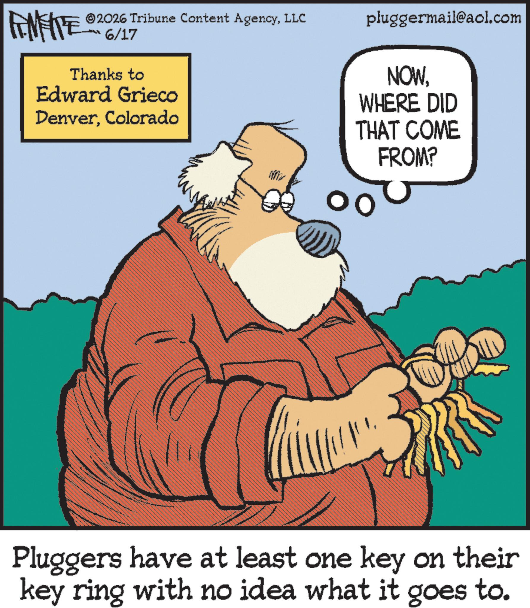 Publication OCR: ©2026 Tribune Content AgencyLLC FINITE 6/17 Thanks to Edward Grieco DenverColorado pluggermail@aol.com NOWWHERE DID THAT COME FROM? Pluggers have at least one key on their key ring with no idea what it goes to. © 2026 Tribune Content AgencyLLC FINITE 6/17 Thanks to Edward Grieco DenverColorado pluggermail@aol.com NOWWHERE DID THAT COME FROM ? Pluggers have at least one key on their key ring with no idea what it goes to .