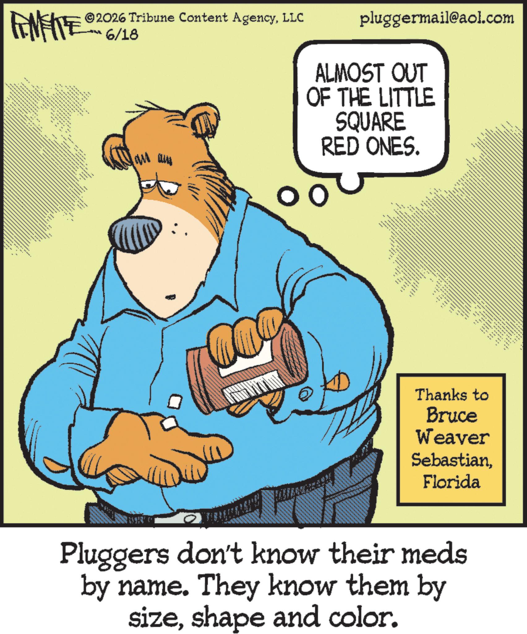 Animated cartoon OCR: FINITE .... . ** pluggermail@aol.com ALMOST OUT OF THE LITTLE SQUARE RED ONES. 2026 Tribune Content AgencyLLC 6/18 ---- --- _ ... _ __ _ - _ __ _ _ Thanks to Bruce Weaver SebastianFlorida Pluggers don't know their meds by name. They know them by sizeshape and color. FINITE .... . ** pluggermail@aol.com ALMOST OUT OF THE LITTLE SQUARE RED ONES . 2026 Tribune Content AgencyLLC 6/18 ---- --- _ ... _ __ _ - _ __ _ _ Thanks to Bruce Weaver SebastianFlorida Pluggers don't know their meds by name . They know them by sizeshape and color .