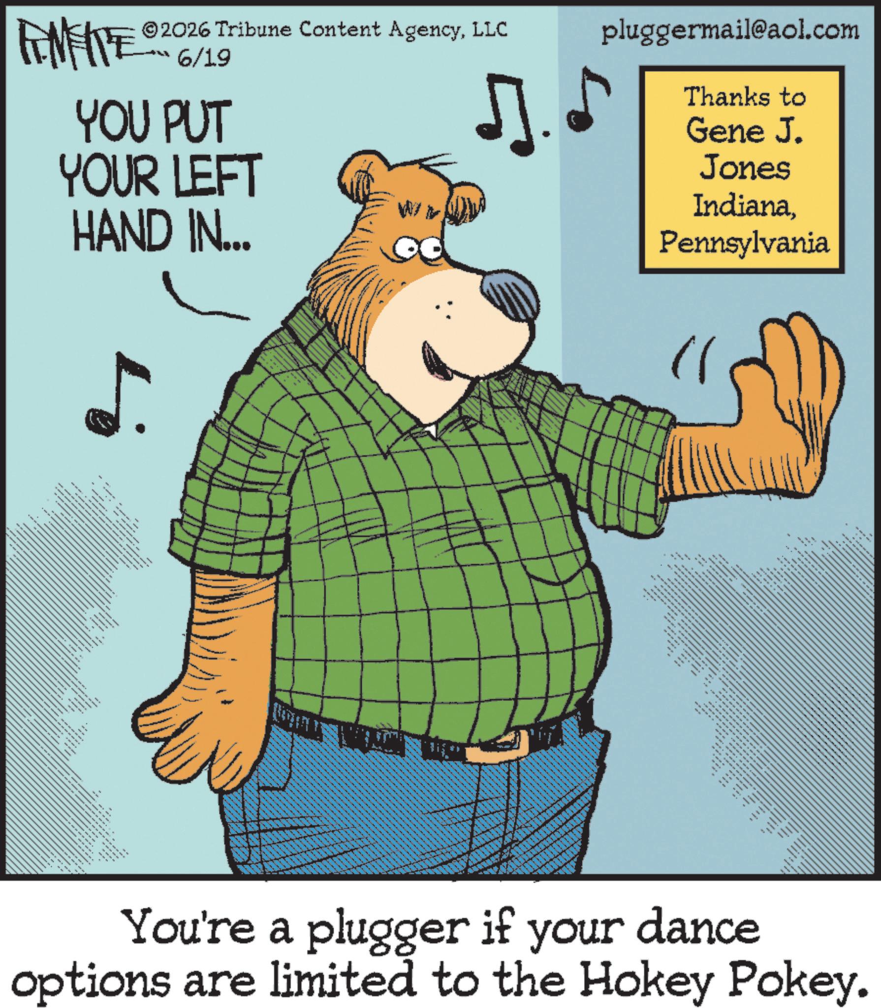 Pleased OCR: pluggermail@aol.com 6/19 FINITE YOU PUT ©2026 Tribune Content AgencyLLC ?. YOUR LEFT HAND IN... WIN 4 __ _ * • _ __ _ wwww ===== ---- ___ Thanks to Gene J. Jones IndianaPennsylvania **** _ ... _ === m ---- ?? You're a plugger if your dance options are limited to the Hokey Pokey. --- ----- ----- ---- pluggermail@aol.com 6/19 FINITE YOU PUT © 2026 Tribune Content AgencyLLC ?. YOUR LEFT HAND IN ... WIN 4 __ _ * • _ __ _ wwww ===== ---- ___ Thanks to Gene J. Jones IndianaPennsylvania **** _ ... _ === m ---- ?? You're a plugger if your dance options are limited to the Hokey Pokey . --- ----- ----- ----