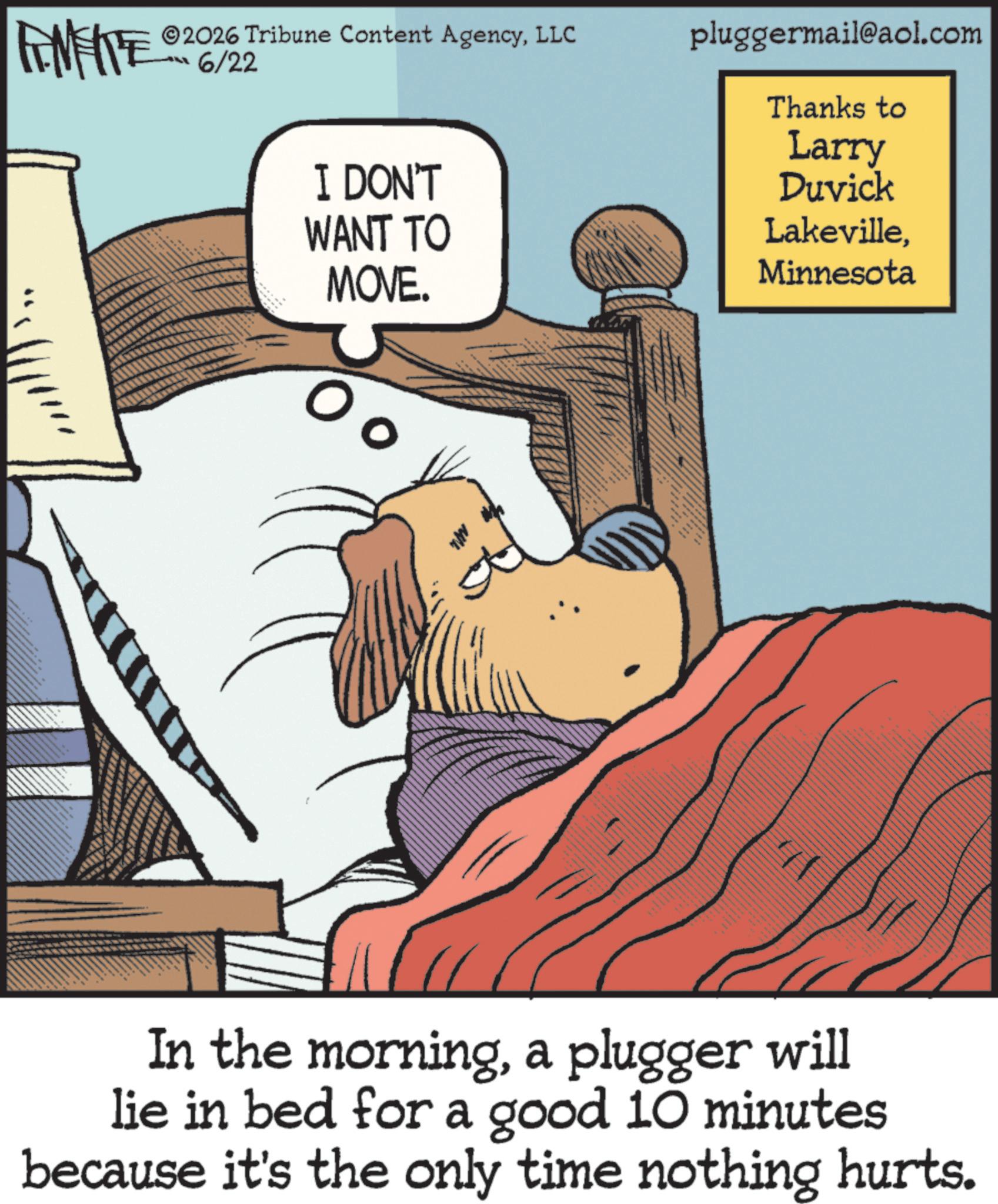 Photo caption OCR: ZY WY 2026 Tribune Content AgencyLLC 6/22 pluggermail@aol.com Thanks to Larry I DON'T Duvick WANT TO LakevilleMOVE. Minnesota In the morninga plugger will lie in bed for a good 10 minutes because it's the only time nothing hurts. ZY WY 2026 Tribune Content AgencyLLC 6/22 pluggermail@aol.com Thanks to Larry I DON'T Duvick WANT TO LakevilleMOVE . Minnesota In the morninga plugger will lie in bed for a good 10 minutes because it's the only time nothing hurts .