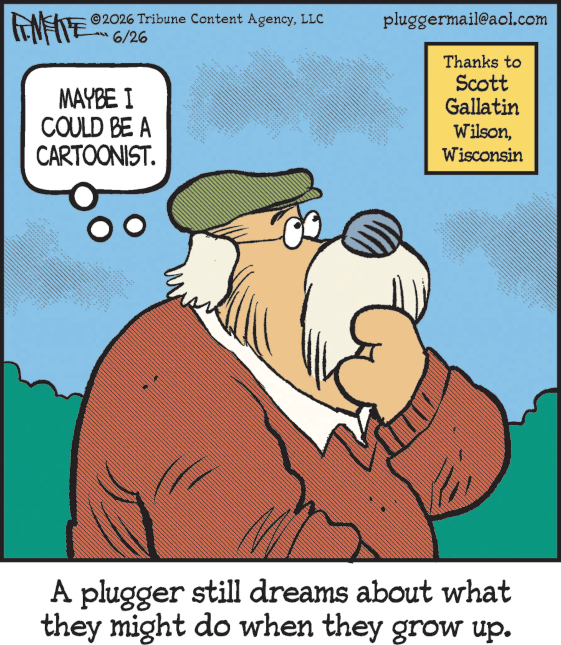 Fictional character OCR: N 2026 Tribune Content AgencyLLC 6/26 MAYBE I COULD BE A CARTOONIST. ww - ** pluggermail@aol.com ww www. Thanks to Scott Gallatin WilsonWisconsin ??? ???? ?? www. A plugger still dreams about what they might do when they grow up. N 2026 Tribune Content AgencyLLC 6/26 MAYBE I COULD BE A CARTOONIST . ww - ** pluggermail@aol.com ww www . Thanks to Scott Gallatin WilsonWisconsin ??? ???? ?? www . A plugger still dreams about what they might do when they grow up .