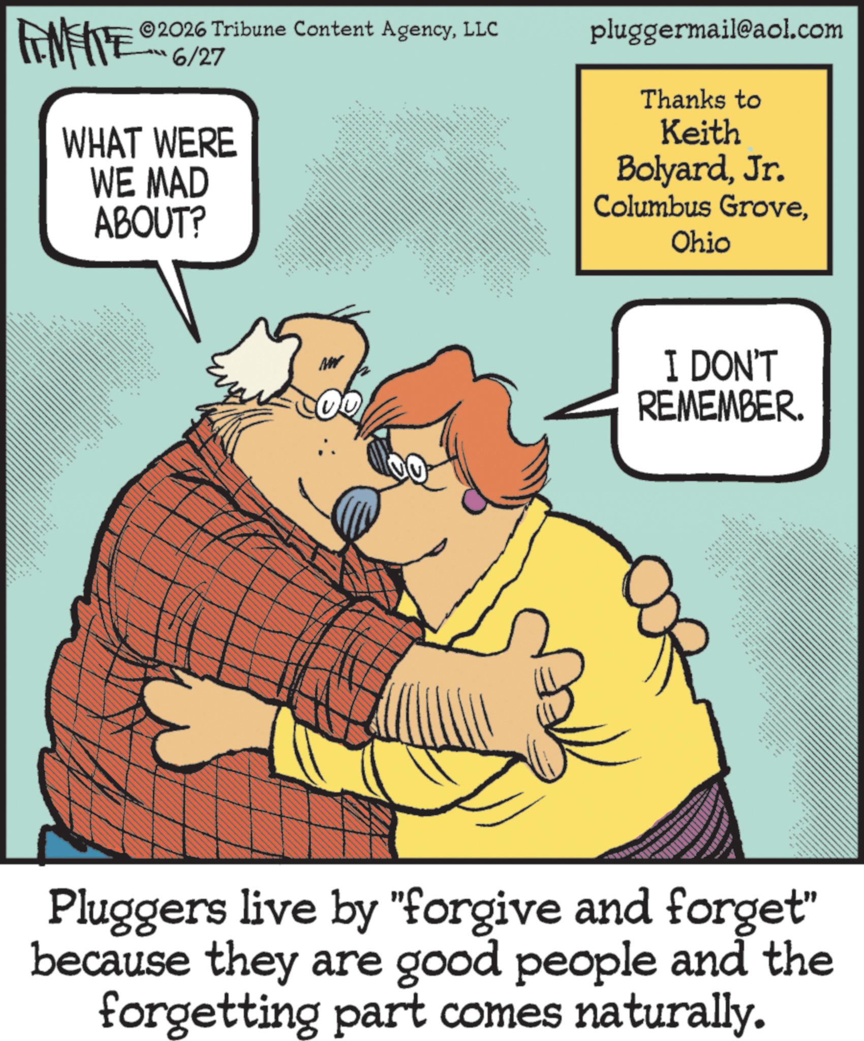 Fiction OCR: 2026 Tribune Content AgencyLLC FENFITE 6/27 WHAT WERE WE MAD ABOUT? w ** pluggermail@aol.com Thanks to Keith BolyardJr. Columbus GroveOhio 1 **** 88 MW I DON'T REMEMBER. w w Pluggers live by "forgive and forget" because they are good people and the forgetting part comes naturally. 2026 Tribune Content AgencyLLC FENFITE 6/27 WHAT WERE WE MAD ABOUT ? w ** pluggermail@aol.com Thanks to Keith BolyardJr. Columbus GroveOhio 1 **** 88 MW I DON'T REMEMBER . w w Pluggers live by " forgive and forget " because they are good people and the forgetting part comes naturally .