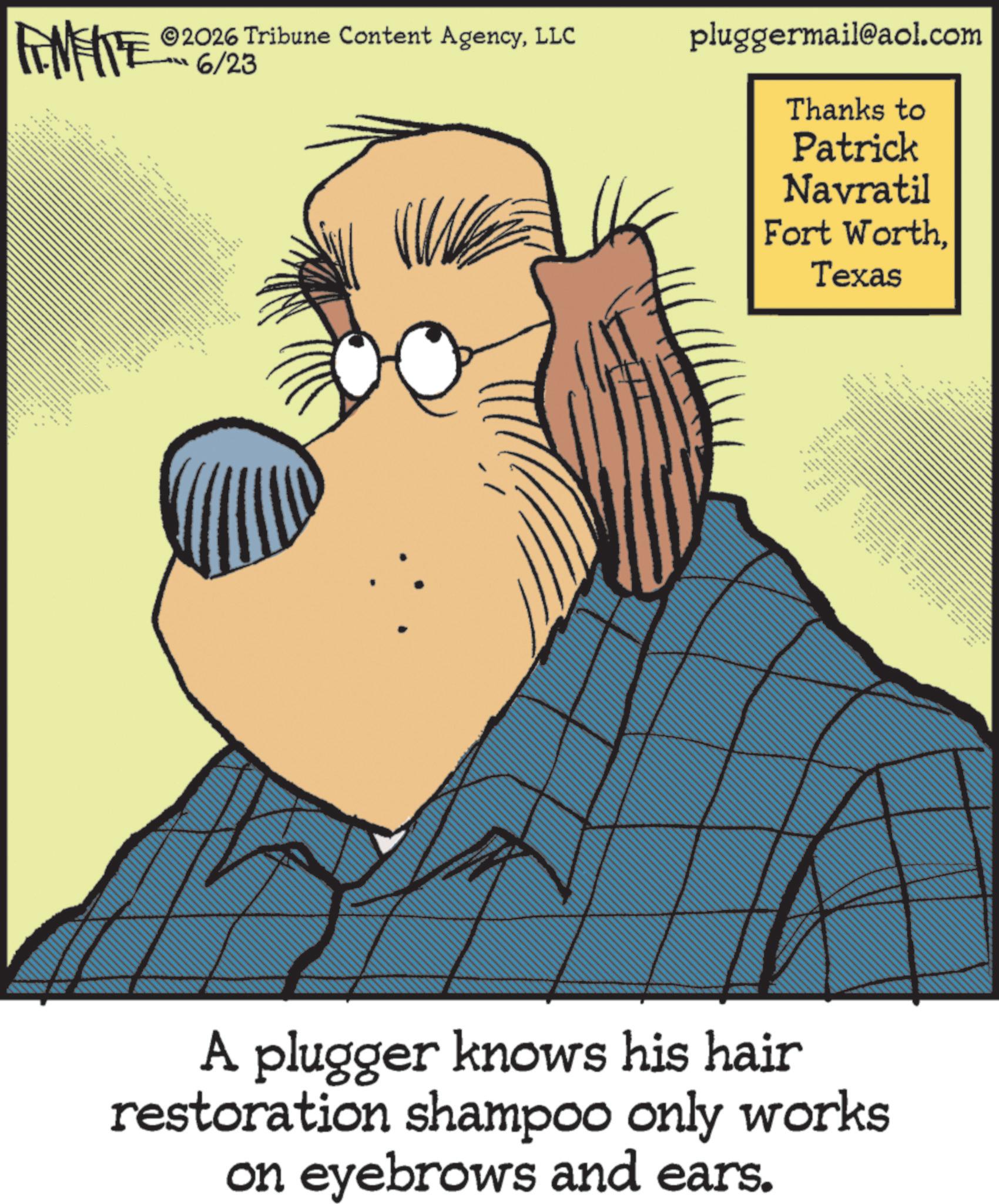Fictional character OCR: ANIE 2026 Tribune Content AgencyLLC 6/23 pluggermail@aol.com Thanks to Patrick Navratil Fort WorthTexas F ?? ??? 69 A plugger knows his hair restoration shampoo only works on eyebrows and ears. ANIE 2026 Tribune Content AgencyLLC 6/23 pluggermail@aol.com Thanks to Patrick Navratil Fort WorthTexas F ?? ??? 69 A plugger knows his hair restoration shampoo only works on eyebrows and ears .