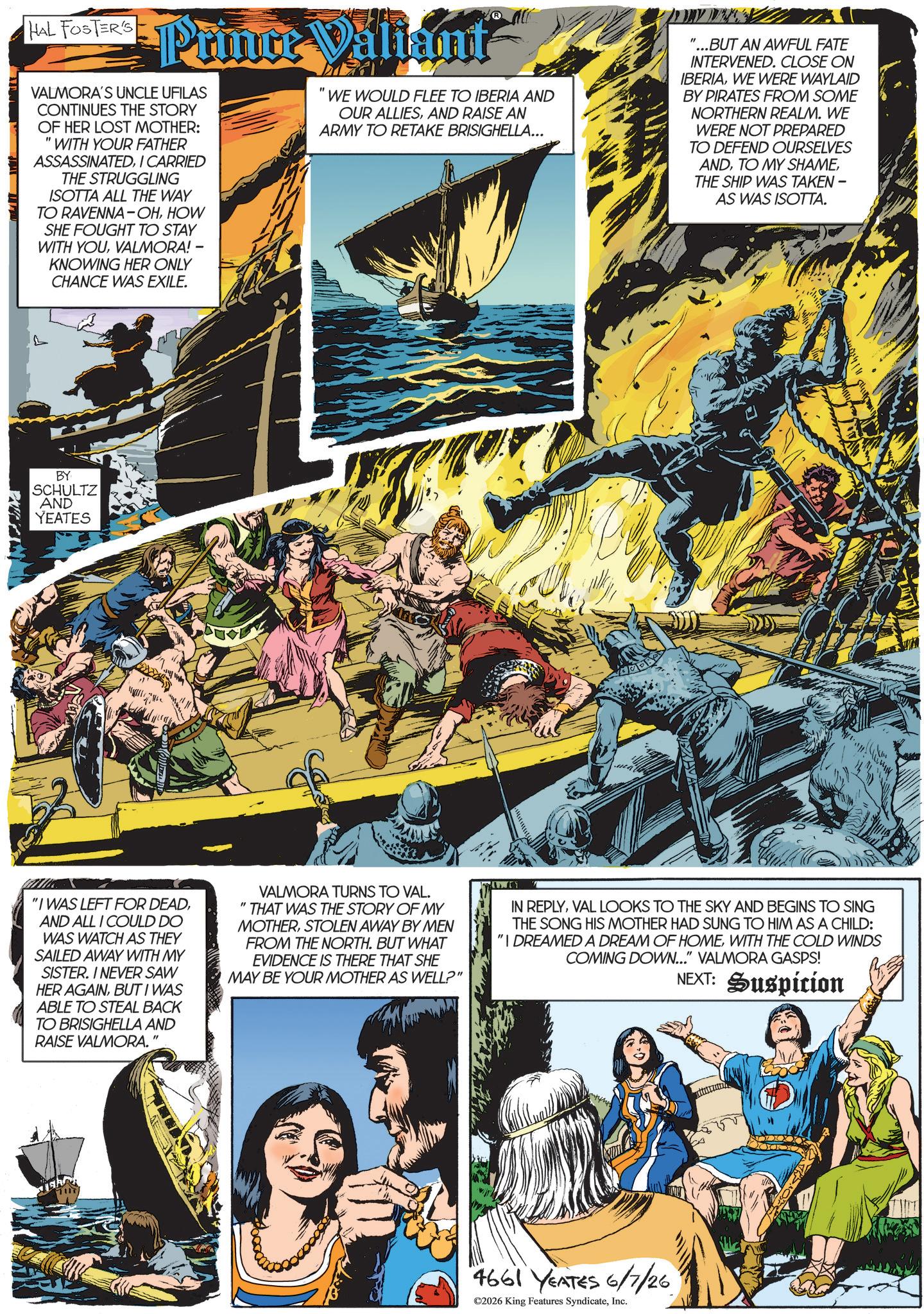 Animated cartoon OCR: HAL FOSTER'S Prince Valiant VALMORA'S UNCLE UFILAS CONTINUES THE STORY OF HER LOST MOTHER: " 'WITH YOUR FATHER ASSASSINATEDI CARRIED THE STRUGGLING ISOTTA ALL THE WAY TO RAVENNA-OHHOW SHE FOUGHT TO STAY WITH YOUVALMORA! - KNOWING HER ONLY CHANCE WAS EXILE. WE WOULD FLEE TO IBERIA AND OUR ALLIESAND RAISE AN ARMY TO RETAKE BRISIGHELLA... ...BUT AN AWFUL FATE INTERVENED. CLOSE ON IBERIAWE WERE WAYLAID BY PIRATES FROM SOME NORTHERN REALM. WE WERE NOT PREPARED TO DEFEND OURSELVES ANDTHE SHIP WAS TAKEN - AS WAS ISOTTA. L BY SCHULTZ AND YEATES "I WAS LEFT FOR DEADAND ALL I COULD DO WAS WATCH AS THEY SAILED AWAY WITH MY SISTER. I NEVER SAW HER AGAINBUT I WAS ABLE TO STEAL BACK TO BRISIGHELLA AND RAISE VALMORA." VALMORA TURNS TO VAL. "THAT WAS THE STORY OF MY MOTHERSTOLEN AWAY BY MEN FROM THE NORTH. BUT WHAT EVIDENCE IS THERE THAT SHE MAY BE YOUR MOTHER AS WELL?" IN REPLYVAL LOOKS TO THE SKY AND BEGINS TO SING THE SONG HIS MOTHER HAD SUNG TO HIM AS A CHILD: "I DREAMED A DREAM OF HOMEWITH THE COLD WINDS COMING DOWN..." VALMORA GASPS! NEXT: Suspicion 4661 YEATES 6/7/26 ©2026 King Features SyndicateInc. HAL FOSTER'S Prince Valiant VALMORA'S UNCLE UFILAS CONTINUES THE STORY OF HER LOST MOTHER : " ' WITH YOUR FATHER ASSASSINATEDI CARRIED THE STRUGGLING ISOTTA ALL THE WAY TO RAVENNA - OHHOW SHE FOUGHT TO STAY WITH YOUVALMORA ! - KNOWING HER ONLY CHANCE WAS EXILE . WE WOULD FLEE TO IBERIA AND OUR ALLIESAND RAISE AN ARMY TO RETAKE BRISIGHELLA ... ... BUT AN AWFUL FATE INTERVENED . CLOSE ON IBERIAWE WERE WAYLAID BY PIRATES FROM SOME NORTHERN REALM . WE WERE NOT PREPARED TO DEFEND OURSELVES ANDTO MY SHAMETHE SHIP WAS TAKEN - AS WAS ISOTTA . L BY SCHULTZ AND YEATES " I WAS LEFT FOR DEADAND ALL I COULD DO WAS WATCH AS THEY SAILED AWAY WITH MY SISTER . I NEVER SAW HER AGAINBUT I WAS ABLE TO STEAL BACK TO BRISIGHELLA AND RAISE VALMORA . " VALMORA TURNS TO VAL . " THAT WAS THE STORY OF MY MOTHERSTOLEN AWAY BY MEN FROM THE NORTH . BUT WHAT EVIDENCE IS THERE THAT SHE MAY BE YOUR MOTHER AS WELL ? " IN REPLYVAL LOOKS TO THE SKY AND BEGINS TO SING THE SONG HIS MOTHER HAD SUNG TO HIM AS A CHILD : " I DREAMED A DREAM OF HOMEWITH THE COLD WINDS COMING DOWN ... " VALMORA GASPS ! NEXT : Suspicion 4661 YEATES 6/7/26 © 2026 King Features Syndicate
