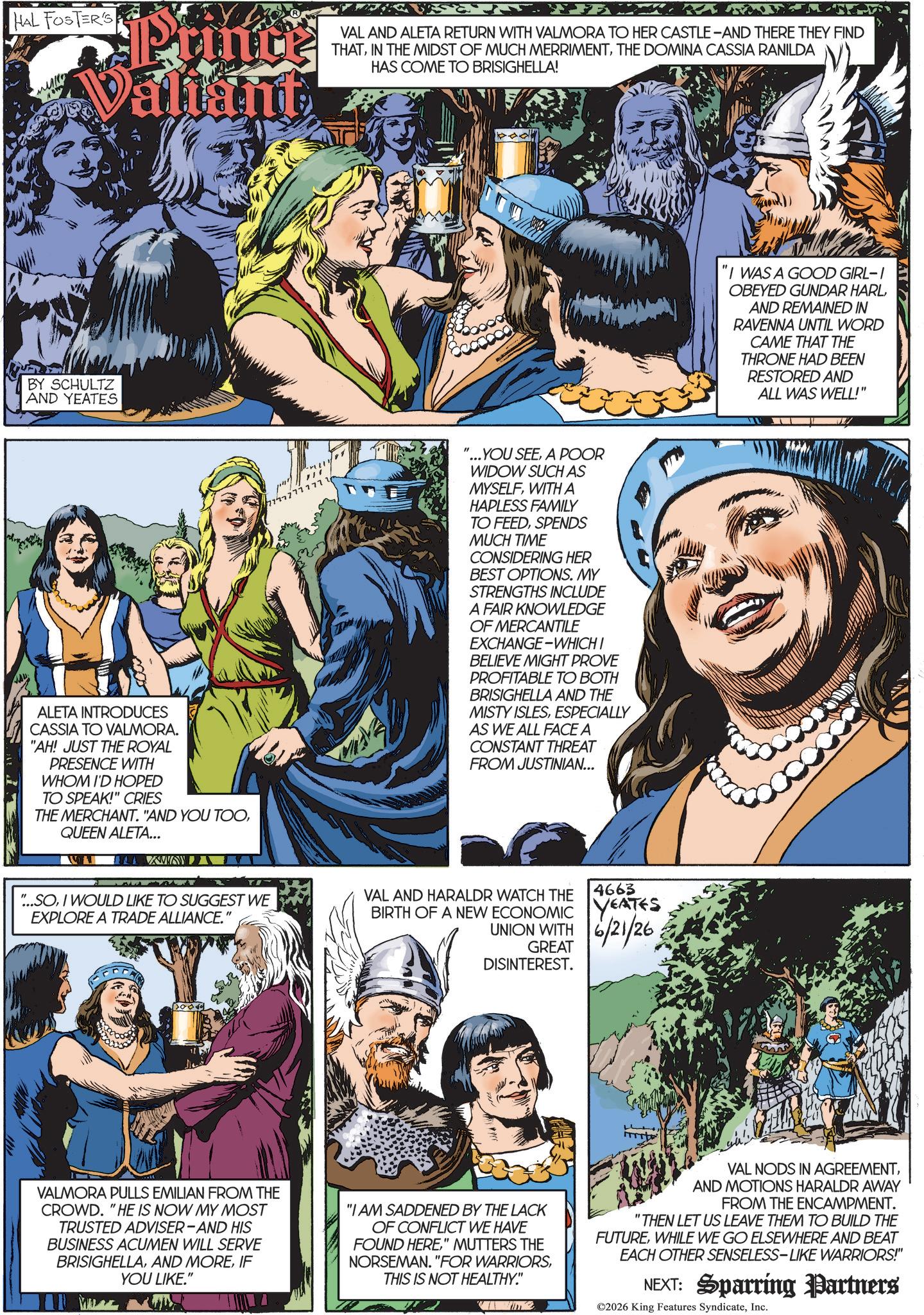 Animated cartoon OCR: HAL FOSTER'S Valiant VAL AND ALETA RETURN WITH VALMORA TO HER CASTLE-AND THERE THEY FIND THATTHE DOMINA CASSIA RANILDA HAS COME TO BRISIGHELLA! BY SCHULTZ AND YEATES ALETA INTRODUCES CASSIA TO VALMORA. "AH! JUST THE ROYAL PRESENCE WITH WHOM I'D HOPED TO SPEAK!" CRIES THE MERCHANT. "AND YOU TOOQUEEN ALETA... ILL WA " 7777777777 YOU SEEA POOR WIDOW SUCH AS MYSELFWITH A HAPLESS FAMILY TO FEEDSPENDS MUCH TIME CONSIDERING HER BEST OPTIONS. MY STRENGTHS INCLUDE A FAIR KNOWLEDGE OF MERCANTILE EXCHANGE-WHICH I BELIEVE MIGHT PROVE PROFITABLE TO BOTH BRISIGHELLA AND THE MISTY ISLESESPECIALLY AS WE ALL FACE A CONSTANT THREAT FROM JUSTINIAN... "...SOI WOULD LIKE TO SUGGEST WE EXPLORE A TRADE ALLIANCE." VAL AND HARALDR WATCH THE 4663 BIRTH OF A NEW ECONOMIC YEATES 6/21/26 UNION WITH GREAT DISINTEREST. "I WAS A GOOD GIRL-I OBEYED GUNDAR HARLAND REMAINED IN RAVENNA UNTIL WORD CAME THAT THE THRONE HAD BEEN RESTORED AND ALL WAS WELL!" VALMORA PULLS EMILIAN FROM THE CROWD. "HE IS NOW MY MOST TRUSTED ADVISER-AND HIS BUSINESS ACUMEN WILL SERVE BRISIGHELLAIF YOU LIKE." "I AM SADDENED BY THE LACK OF CONFLICT WE HAVE FOUND HERE" MUTTERS THE NORSEMAN. "FOR WARRIORSTHIS IS NOT HEALTHY." VAL NODS IN AGREEMENTAND MOTIONS HARALDR AWAY FROM THE ENCAMPMENT. "THEN LET US LEAVE THEM TO BUILD THE FUTUREWHILE WE GO ELSEWHERE AND BEAT EACH OTHER SENSELESS-LIKE WARRIORS!" NEXT: Sparring Partners ©2026 King Features SyndicateInc. HAL FOSTER'S Valiant VAL AND ALETA RETURN WITH VALMORA TO HER CASTLE - AND THERE THEY FIND THATIN THE MIDST OF MUCH MERRIMENTTHE DOMINA CASSIA RANILDA HAS COME TO BRISIGHELLA ! BY SCHULTZ AND YEATES ALETA INTRODUCES CASSIA TO VALMORA . " AH ! JUST THE ROYAL PRESENCE WITH WHOM I'D HOPED TO SPEAK ! " CRIES THE MERCHANT . " AND YOU TOOQUEEN ALETA ... ILL WA " 7777777777 YOU SEEA POOR WIDOW SUCH AS MYSELFWITH A HAPLESS FAMILY TO FEEDSPENDS MUCH TIME CONSIDERING HER BEST OPTIONS . MY STRENGTHS INCLUDE A FAIR KNOWLEDGE OF MERCANTILE EXCHANGE - WHICH I BELIEVE MIGHT PROVE PROFITABLE TO BOTH BRISIGHELLA AND THE MISTY ISLESESPECIALLY AS WE ALL FACE A CONSTANT THREAT FROM JUSTINIAN ... " ... SOI WOULD LIKE TO SUGGEST WE EXPLORE A TRADE ALLIANCE . " VAL AND HARALDR WATCH THE 4663 BIRTH OF A NEW ECONOMIC YEATES 6/21/26 UNION WITH GREAT DISINTEREST . " I WAS A GOOD GIRL - I OBEYED GUNDAR HARLAND REMAINED IN RAVENNA UNTIL WORD CAME THAT THE THRONE HAD BEEN RESTORED AND ALL WAS WELL ! " VALMORA PULLS EMILIAN FROM THE CROWD . " HE IS NOW MY MOST TRUSTED ADVISER - AND HIS BUSINESS ACUMEN WILL SERVE BRISIGHELLAAND MOREIF YOU LIKE . " " I AM SADDENED BY THE LACK OF CONFLICT WE HAVE FOUND HERE" MUTTERS THE NORSEMAN . " FOR WARRIORSTHIS IS NOT HEALTHY . " VAL NODS IN AGREEMENTAND MOTIONS HARALDR AWAY FROM THE ENCAMPMENT . " THEN LET US LEAVE THEM TO BUILD THE FUTUREWHILE WE GO ELSEWHERE AND BEAT EACH OTHER SENSELESS - LIKE WARRIORS ! " NEXT : Sparring Partners © 2026 King Features Syndicate