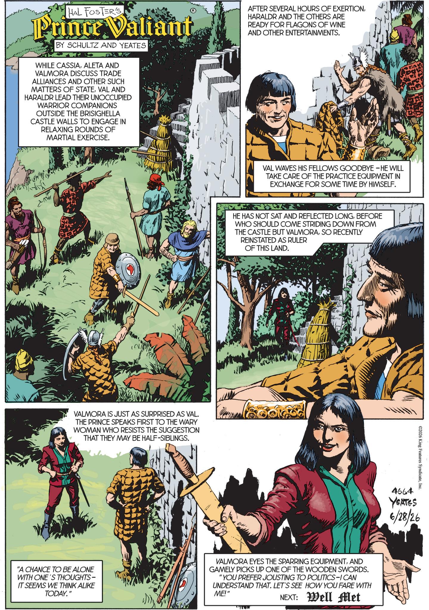 Animated cartoon OCR: HAL FOSTER'S Prince Valiant BY SCHULTZ AND YEATES WHILE CASSIAALETA AND VALMORA DISCUSS TRADE ALLIANCES AND OTHER SUCH MATTERS OF STATEVAL AND HARALDR LEAD THEIR UNOCCUPIED WARRIOR COMPANIONS OUTSIDE THE BRISIGHELLA CASTLE WALLS TO ENGAGE IN RELAXING ROUNDS OF MARTIAL EXERCISE. AFTER SEVERAL HOURS OF EXERTIONHARALDR AND THE OTHERS ARE READY FOR FLAGONS OF WINE AND OTHER ENTERTAINMENTS. VALMORA IS JUST AS SURPRISED AS VAL. THE PRINCE SPEAKS FIRST TO THE WARY WOMAN WHO RESISTS THE SUGGESTION THAT THEY MAY BE HALF-SIBLINGS. VAL WAVES HIS FELLOWS GOODBYE - HE WILL TAKE CARE OF THE PRACTICE EQUIPMENT IN EXCHANGE FOR SOME TIME BY HIMSELF. HE HAS NOT SAT AND REFLECTED LONGBEFORE WHO SHOULD COME STRIDING DOWN FROM THE CASTLE BUT VALMORASO RECENTLY REINSTATED AS RULER OF THIS LAND. "A CHANCE TO BE ALONE WITH ONE'S THOUGHTS- IT SEEMS WE THINK ALIKE TODAY." VALMORA EYES THE SPARRING EQUIPMENTAND GAMELY PICKS UP ONE OF THE WOODEN SWORDS. "YOU PREFER JOUSTING TO POLITICS-ICAN UNDERSTAND THAT. LET'S SEE HOW YOU FARE WITH ME!" NEXT: Well Met wwwww ©2026 King Features SyndicateInc. 4664 YEATES 6/28/26 HAL FOSTER'S Prince Valiant BY SCHULTZ AND YEATES WHILE CASSIAALETA AND VALMORA DISCUSS TRADE ALLIANCES AND OTHER SUCH MATTERS OF STATEVAL AND HARALDR LEAD THEIR UNOCCUPIED WARRIOR COMPANIONS OUTSIDE THE BRISIGHELLA CASTLE WALLS TO ENGAGE IN RELAXING ROUNDS OF MARTIAL EXERCISE . AFTER SEVERAL HOURS OF EXERTIONHARALDR AND THE OTHERS ARE READY FOR FLAGONS OF WINE AND OTHER ENTERTAINMENTS . VALMORA IS JUST AS SURPRISED AS VAL . THE PRINCE SPEAKS FIRST TO THE WARY WOMAN WHO RESISTS THE SUGGESTION THAT THEY MAY BE HALF - SIBLINGS . VAL WAVES HIS FELLOWS GOODBYE - HE WILL TAKE CARE OF THE PRACTICE EQUIPMENT IN EXCHANGE FOR SOME TIME BY HIMSELF . HE HAS NOT SAT AND REFLECTED LONGBEFORE WHO SHOULD COME STRIDING DOWN FROM THE CASTLE BUT VALMORASO RECENTLY REINSTATED AS RULER OF THIS LAND . " A CHANCE TO BE ALONE WITH ONE'S THOUGHTS- IT SEEMS WE THINK ALIKE TODAY . " VALMORA EYES THE SPARRING EQUIPMENTAND GAMELY PICKS UP ONE OF THE WOODEN SWORDS . " YOU PREFER JOUSTING TO POLITICS - ICAN UNDERSTAND THAT . LET'S SEE HOW YOU FARE WITH ME ! " NEXT : Well Met wwwww © 2026 King Features SyndicateInc. 4664 YEATES 6/28/26
