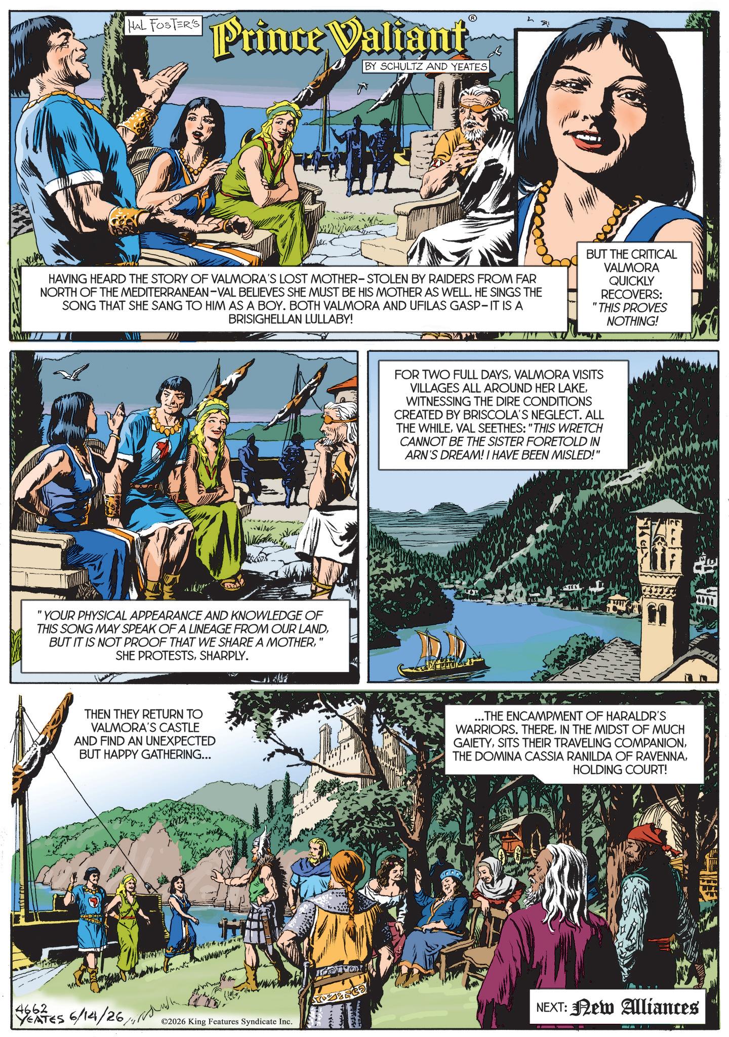 Animation OCR: HAL FOSTER'S ? Prince Valiant BY SCHULTZ AND YEATES & HAVING HEARD THE STORY OF VALMORA'S LOST MOTHER-STOLEN BY RAIDERS FROM FAR NORTH OF THE MEDITERRANEAN-VAL BELIEVES SHE MUST BE HIS MOTHER AS WELL. HE SINGS THE SONG THAT SHE SANG TO HIM AS A BOY. BOTH VALMORA AND UFILAS GASP-IT IS A BRISIGHELLAN LULLABY! BUT THE CRITICAL VALMORA QUICKLY RECOVERS: "THIS PROVES NOTHING! "YOUR PHYSICAL APPEARANCE AND KNOWLEDGE OF THIS SONG MAY SPEAK OF A LINEAGE FROM OUR LAND' SHE PROTESTSSHARPLY. THEN THEY RETURN TO VALMORA'S CASTLE AND FIND AN UNEXPECTED BUT HAPPY GATHERING... FOR TWO FULL DAYSVALMORA VISITS VILLAGES ALL AROUND HER LAKEWITNESSING THE DIRE CONDITIONS CREATED BY BRISCOLA'S NEGLECT. ALL THE WHILEVAL SEETHES: "THIS WRETCH CANNOT BE THE SISTER FORETOLD IN ARN'S DREAM! I HAVE BEEN MISLED!" ?? ...THE ENCAMPMENT OF HARALDR'S WARRIORS. THEREIN THE MIDST OF MUCH GAIETYHOLDING COURT! 4662 YEATES 6/14/26 NEXT: New Aliances ©2026 King Features Syndicate Inc. HAL FOSTER'S ? Prince Valiant BY SCHULTZ AND YEATES & HAVING HEARD THE STORY OF VALMORA'S LOST MOTHER - STOLEN BY RAIDERS FROM FAR NORTH OF THE MEDITERRANEAN - VAL BELIEVES SHE MUST BE HIS MOTHER AS WELL . HE SINGS THE SONG THAT SHE SANG TO HIM AS A BOY . BOTH VALMORA AND UFILAS GASP - IT IS A BRISIGHELLAN LULLABY ! BUT THE CRITICAL VALMORA QUICKLY RECOVERS : " THIS PROVES NOTHING ! " YOUR PHYSICAL APPEARANCE AND KNOWLEDGE OF THIS SONG MAY SPEAK OF A LINEAGE FROM OUR LANDBUT IT IS NOT PROOF THAT WE SHARE A MOTHER' SHE PROTESTSSHARPLY . THEN THEY RETURN TO VALMORA'S CASTLE AND FIND AN UNEXPECTED BUT HAPPY GATHERING ... FOR TWO FULL DAYSVALMORA VISITS VILLAGES ALL AROUND HER LAKEWITNESSING THE DIRE CONDITIONS CREATED BY BRISCOLA'S NEGLECT . ALL THE WHILEVAL SEETHES : " THIS WRETCH CANNOT BE THE SISTER FORETOLD IN ARN'S DREAM ! I HAVE BEEN MISLED ! " ?? ... THE ENCAMPMENT OF HARALDR'S WARRIORS . THEREIN THE MIDST OF MUCH GAIETYSITS THEIR TRAVELING COMPANIONTHE DOMINA CASSIA RANILDA OF RAVENNAHOLDING COURT ! 4662 YEATES 6/14/26 NEXT : New Aliances © 2026 King Features Syndicate Inc.