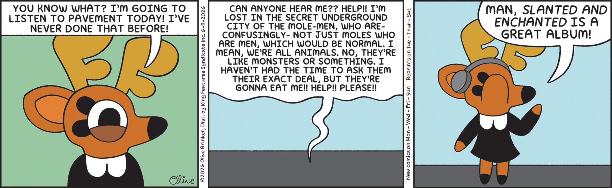 Fictional character OCR: YOU KNOW WHAT? I'M GOING TO LISTEN TO PAVEMENT TODAY! I'VE NEVER DONE THAT BEFORE! BB Olive 02026 Olive BrinkerDist. by King Features Syndicate Inc. 6-8-2026 CAN ANYONE HEAR ME?? HELP!! I'M LOST IN THE SECRET UNDERGROUND CITY OF THE MOLE-MENWHO ARE- CONFUSINGLY- NOT JUST MOLES WHO ARE MENWHICH WOULD BE NORMAL. I MEANTHEY'RE LIKE MONSTERS OR SOMETHING. I HAVEN'T HAD THE TIME TO ASK THEM THEIR EXACT DEALBUT THEY'RE GONNA EAT ME!! HELP!! PLEASE!! New comics on Mon - Wed - Fri - Sun Reprints on Tue-Thur - Sat MANSLANTED AND ENCHANTED IS A GREAT ALBUM! YOU KNOW WHAT ? I'M GOING TO LISTEN TO PAVEMENT TODAY ! I'VE NEVER DONE THAT BEFORE ! BB Olive 02026 Olive BrinkerDist . by King Features Syndicate Inc. 6-8-2026 CAN ANYONE HEAR ME ?? HELP !! I'M LOST IN THE SECRET UNDERGROUND CITY OF THE MOLE - MENWHO ARE- CONFUSINGLY- NOT JUST MOLES WHO ARE MENWHICH WOULD BE NORMAL . I MEANWE'RE ALL ANIMALS . NOTHEY'RE LIKE MONSTERS OR SOMETHING . I HAVEN'T HAD THE TIME TO ASK THEM THEIR EXACT DEALBUT THEY'RE GONNA EAT ME !! HELP !! PLEASE !! New comics on Mon - Wed - Fri - Sun Reprints on Tue - Thur - Sat MANSLANTED AND ENCHANTED IS A GREAT ALBUM !