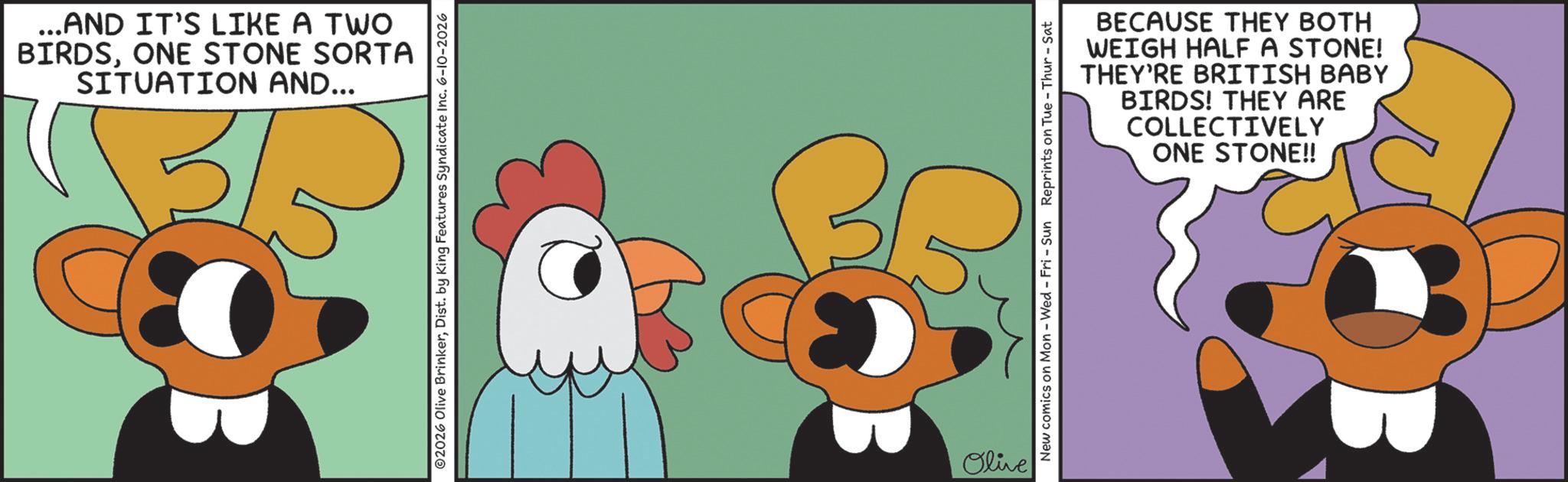 Graphic design OCR: ...AND IT'S LIKE A TWO BIRDSONE STONE SORTA SITUATION AND... ©2026 Olive BrinkerDist. by King Features Syndicate Inc. 6-10-2026 35 Olive New comics on Mon - Wed - Fri - Sun Reprints on Tue - Thur - Sat BECAUSE THEY BOTH WEIGH HALF A STONE! THEY'RE BRITISH BABY BIRDS! THEY ARE COLLECTIVELY ONE STONE!! ... AND IT'S LIKE A TWO BIRDSONE STONE SORTA SITUATION AND ... © 2026 Olive BrinkerDist . by King Features Syndicate Inc. 6-10-2026 35 Olive New comics on Mon - Wed - Fri - Sun Reprints on Tue - Thur - Sat BECAUSE THEY BOTH WEIGH HALF A STONE ! THEY'RE BRITISH BABY BIRDS ! THEY ARE COLLECTIVELY ONE STONE !!