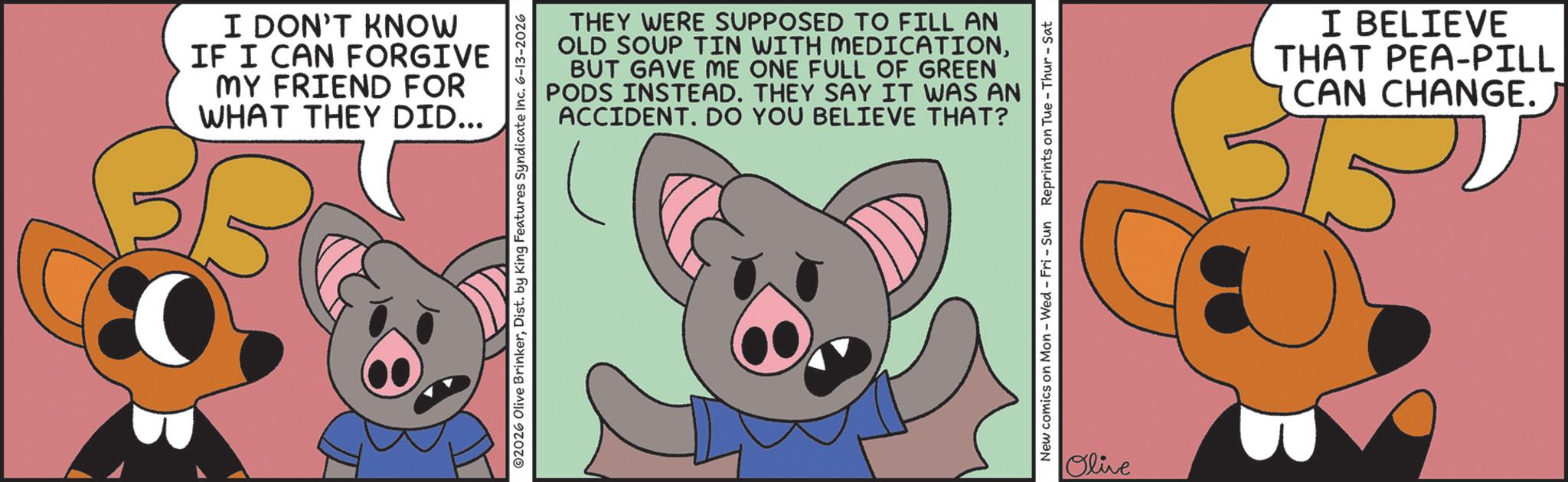 Fiction OCR: I DON'T KNOW IF I CAN FORGIVE MY FRIEND FOR WHAT THEY DID... THEY WERE SUPPOSED TO FILL AN OLD SOUP TIN WITH MEDICATIONBUT GAVE ME ONE FULL OF GREEN PODS INSTEAD. THEY SAY IT WAS AN ACCIDENT. DO YOU BELIEVE THAT? ©2026 Olive BrinkerDist. by King Features Syndicate Inc. 6-13-2026 New comics on Mon - Wed - Fri - Sun Reprints on Tue - Thur - Sat Olive I BELIEVE PEA-PILL THAT CAN CHANGE.) I DON'T KNOW IF I CAN FORGIVE MY FRIEND FOR WHAT THEY DID ... THEY WERE SUPPOSED TO FILL AN OLD SOUP TIN WITH MEDICATIONBUT GAVE ME ONE FULL OF GREEN PODS INSTEAD . THEY SAY IT WAS AN ACCIDENT . DO YOU BELIEVE THAT ? © 2026 Olive BrinkerDist . by King Features Syndicate Inc. 6-13-2026 New comics on Mon - Wed - Fri - Sun Reprints on Tue - Thur - Sat Olive I BELIEVE PEA - PILL THAT CAN CHANGE . )