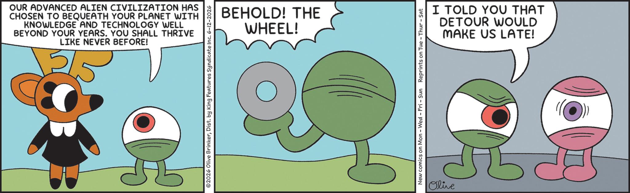 Fictional character OCR: OUR ADVANCED ALIEN CIVILIZATION HAS CHOSEN TO BEQUEATH YOUR PLANET WITH KNOWLEDGE AND TECHNOLOGY WELL BEYOND YOUR YEARS. YOU SHALL THRIVE LIKE NEVER BEFORE! 2026 Olive BrinkerDist. by King Features Syndicate Inc. 6-12-2026 BEHOLD! THE WHEEL! New comics on Mon - Wed - Fri - Sun Reprints on Tue-Thur - Sat Olive I TOLD YOU THAT DETOUR WOULD MAKE US LATE! (?)) OUR ADVANCED ALIEN CIVILIZATION HAS CHOSEN TO BEQUEATH YOUR PLANET WITH KNOWLEDGE AND TECHNOLOGY WELL BEYOND YOUR YEARS . YOU SHALL THRIVE LIKE NEVER BEFORE ! 2026 Olive BrinkerDist . by King Features Syndicate Inc. 6-12-2026 BEHOLD ! THE WHEEL ! New comics on Mon - Wed - Fri - Sun Reprints on Tue - Thur - Sat Olive I TOLD YOU THAT DETOUR WOULD MAKE US LATE ! ( ? ) )
