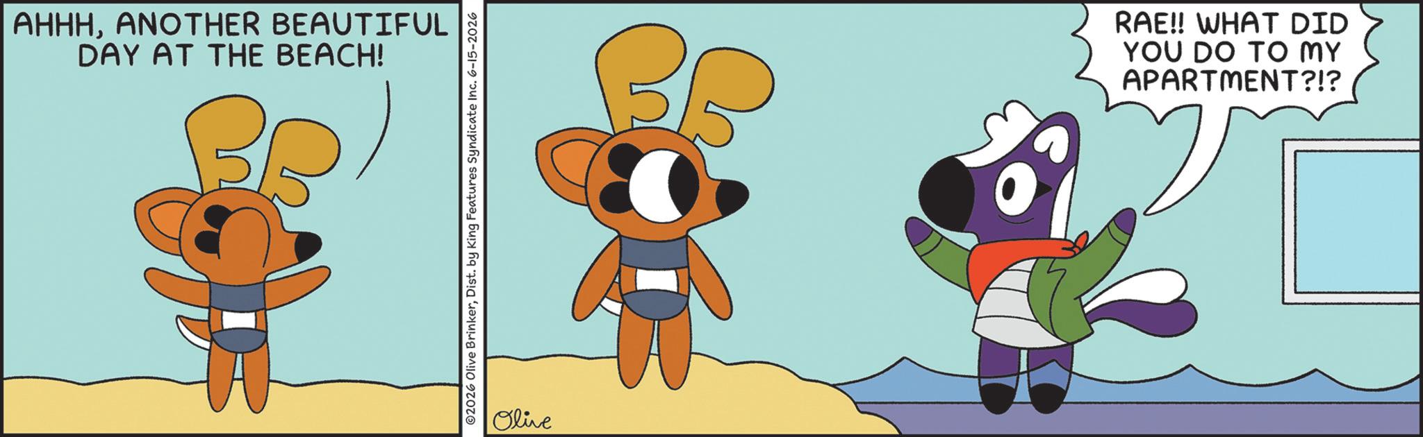 Fictional character OCR: AHHHANOTHER BEAUTIFUL DAY AT THE BEACH! ©2026 Olive BrinkerDist. by King Features Syndicate Inc. 6-15-2026 Olive BB RAE!! WHAT DID YOU DO TO MY APARTMENT?!? AHHHANOTHER BEAUTIFUL DAY AT THE BEACH ! © 2026 Olive BrinkerDist . by King Features Syndicate Inc. 6-15-2026 Olive BB RAE !! WHAT DID YOU DO TO MY APARTMENT ? ! ?