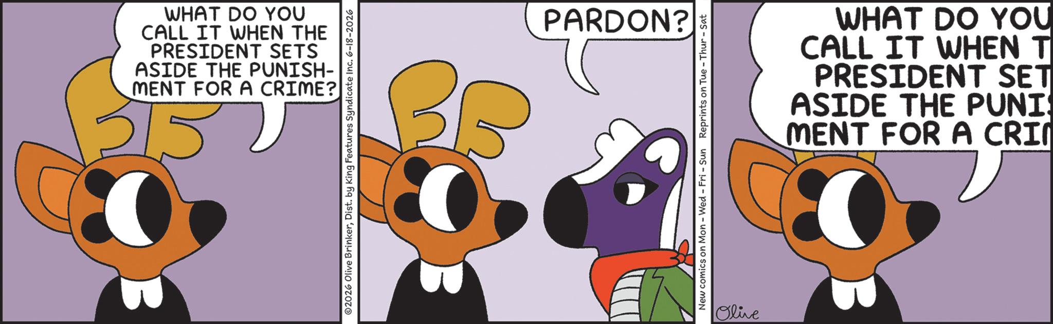 Graphic design OCR: WHAT DO YOU CALL IT WHEN THE PRESIDENT SETS ASIDE THE PUNISH- MENT FOR A CRIME? 515 ©2026 Olive BrinkerDist. by King Features Syndicate Inc. 6-18-2026 SE PARDON? New comics on Mon - Wed - Fri - Sun Reprints on Tue - Thur - Sat Olive WHAT DO YOU CALL IT WHEN T PRESIDENT SET ASIDE THE PUNI MENT FOR A CRIM WHAT DO YOU CALL IT WHEN THE PRESIDENT SETS ASIDE THE PUNISH- MENT FOR A CRIME ? 515 © 2026 Olive BrinkerDist . by King Features Syndicate Inc. 6-18-2026 SE PARDON ? New comics on Mon - Wed - Fri - Sun Reprints on Tue - Thur - Sat Olive WHAT DO YOU CALL IT WHEN T PRESIDENT SET ASIDE THE PUNI MENT FOR A CRIM