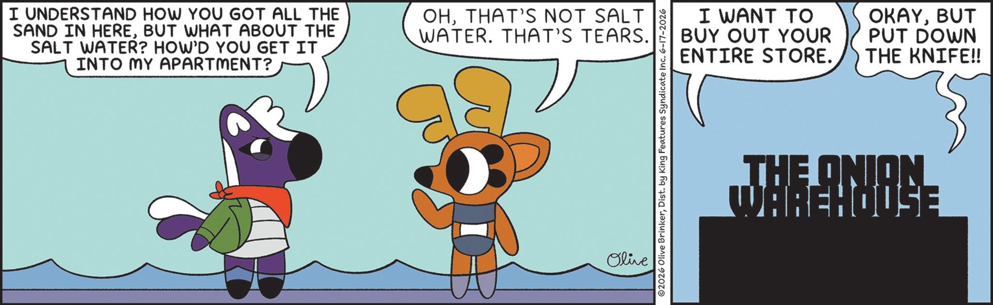 Clip art OCR: I UNDERSTAND HOW YOU GOT ALL THE SAND IN HEREBUT WHAT ABOUT THE SALT WATER? HOW'D YOU GET IT INTO MY APARTMENT? OHTHAT'S NOT SALT WATER. THAT'S TEARS. Olive ©2026 Olive BrinkerDist. by King Features Syndicate Inc. 6-17-2026 ENTIRE I WANT TO BUY OUT YOUR STORE. OKAYBUT PUT DOWN THE KNIFE!! THE ONION WAREHOUSE I UNDERSTAND HOW YOU GOT ALL THE SAND IN HEREBUT WHAT ABOUT THE SALT WATER ? HOW'D YOU GET IT INTO MY APARTMENT ? OHTHAT'S NOT SALT WATER . THAT'S TEARS . Olive © 2026 Olive BrinkerDist . by King Features Syndicate Inc. 6-17-2026 ENTIRE I WANT TO BUY OUT YOUR STORE . OKAYBUT PUT DOWN THE KNIFE !! THE ONION WAREHOUSE