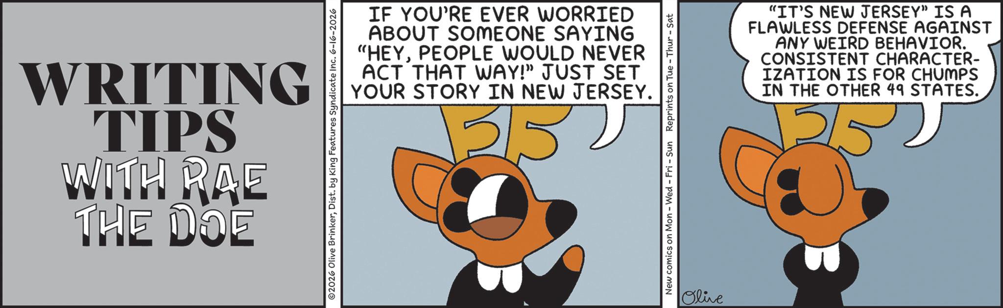 Animated cartoon OCR: WRITING TIPS WITH RAE THE DOE ©2026 Olive BrinkerDist. by King Features Syndicate Inc. 6-16-2026 IF YOU'RE EVER WORRIED ABOUT SOMEONE SAYING "HEYPEOPLE WOULD NEVER ACT THAT WAY!" JUST SET YOUR STORY IN NEW JERSEY. 3/52 New comics on Mon - Wed - Fri - Sun Reprints on Tue-Thur - Sat Olive “IT'S NEW JERSEY” IS A FLAWLESS DEFENSE AGAINST ANY WEIRD BEHAVIOR. CONSISTENT CHARACTER- IZATION IS FOR CHUMPS IN THE OTHER 49 STATES. 315 WRITING TIPS WITH RAE THE DOE © 2026 Olive BrinkerDist . by King Features Syndicate Inc. 6-16-2026 IF YOU'RE EVER WORRIED ABOUT SOMEONE SAYING " HEYPEOPLE WOULD NEVER ACT THAT WAY ! " JUST SET YOUR STORY IN NEW JERSEY . 3/52 New comics on Mon - Wed - Fri - Sun Reprints on Tue - Thur - Sat Olive “ IT'S NEW JERSEY ” IS A FLAWLESS DEFENSE AGAINST ANY WEIRD BEHAVIOR . CONSISTENT CHARACTER- IZATION IS FOR CHUMPS IN THE OTHER 49 STATES . 315
