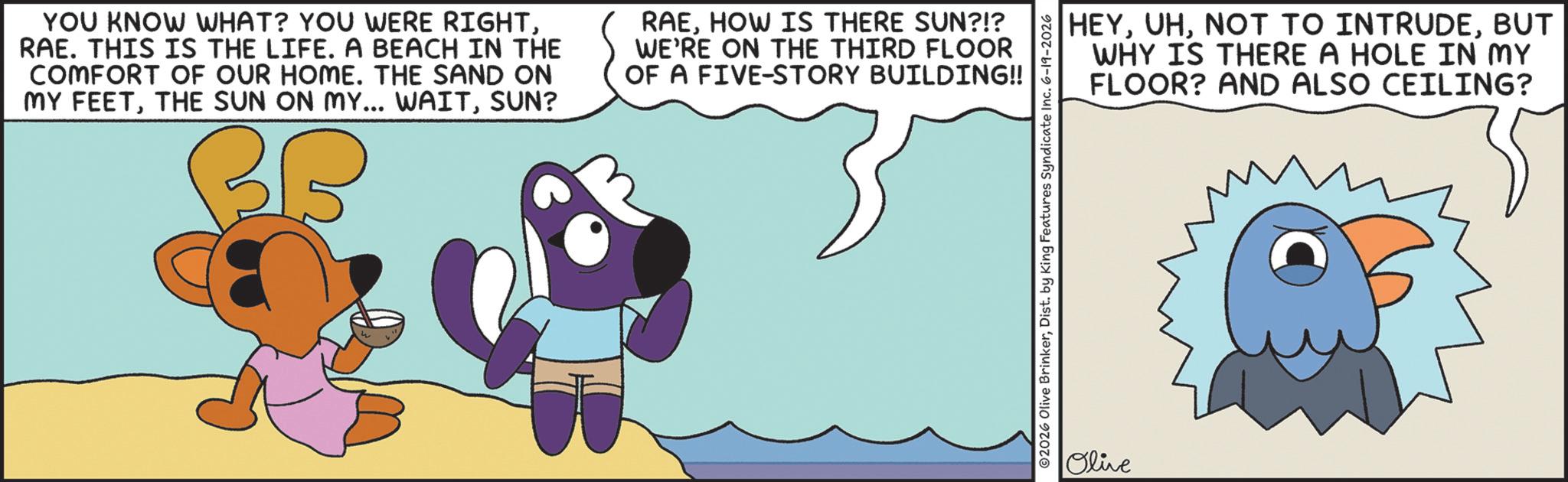 Graphic design OCR: YOU KNOW WHAT? YOU WERE RIGHTRAE. THIS IS THE LIFE. A BEACH IN THE COMFORT OF OUR HOME. THE SAND ON MY FEETSUN? BB RAEHOW IS THERE SUN?!? WE'RE ON THE THIRD FLOOR OF A FIVE-STORY BUILDING!! ©2026 Olive BrinkerDist. by King Features Syndicate Inc. 6-19-2026 Olive HEYBUT WHY IS THERE A HOLE IN MY FLOOR? AND ALSO CEILING? YOU KNOW WHAT ? YOU WERE RIGHTRAE . THIS IS THE LIFE . A BEACH IN THE COMFORT OF OUR HOME . THE SAND ON MY FEETTHE SUN ON MY ... WAITSUN ? BB RAEHOW IS THERE SUN ? ! ? WE'RE ON THE THIRD FLOOR OF A FIVE - STORY BUILDING !! © 2026 Olive BrinkerDist . by King Features Syndicate Inc. 6-19-2026 Olive HEYNOT TO INTRUDEBUT WHY IS THERE A HOLE IN MY FLOOR ? AND ALSO CEILING ?