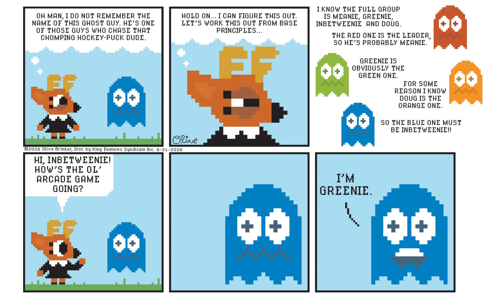 Fictional character OCR: OH MANI DO NOT REMEMBER THE NAME OF THIS GHOST GUY. HE'S ONE OF THOSE GUYS WHO CHASE THAT CHOMPING HOCKEY-PUCK DUDE. 00 HOLD ON... I CAN FIGURE THIS OUT. LET'S WORK THIS OUT FROM BASE PRINCIPLES... FF I KNOW THE FULL GROUP IS MEANIEINBETWEENIE AND DOUG. THE RED ONE IS THE LEADERSO HE'S PROBABLY MEANIE. GREENIE IS OBVIOUSLY THE GREEN ONE. 00 00 FOR SOME REASON I KNOW DOUG IS THE ORANGE ONE. SO THE BLUE ONE MUST BE INBETWEENIE!! Olive 02026 Olive BrinkerDist. by King Features Syndicate Inc. 6-21-2026 HIINBETWEENIE! HOW'S THE OL' ARCADE GAME GOING? ** 00 I'M GREENIE. OH MANI DO NOT REMEMBER THE NAME OF THIS GHOST GUY . HE'S ONE OF THOSE GUYS WHO CHASE THAT CHOMPING HOCKEY - PUCK DUDE . 00 HOLD ON ... I CAN FIGURE THIS OUT . LET'S WORK THIS OUT FROM BASE PRINCIPLES ... FF I KNOW THE FULL GROUP IS MEANIEINBETWEENIE AND DOUG . THE RED ONE IS THE LEADERSO HE'S PROBABLY MEANIE . GREENIE IS OBVIOUSLY THE GREEN ONE . 00 00 FOR SOME REASON I KNOW DOUG IS THE ORANGE ONE . SO THE BLUE ONE MUST BE INBETWEENIE !! Olive 02026 Olive BrinkerDist . by King Features Syndicate Inc. 6-21-2026 HIINBETWEENIE ! HOW'S THE OL ' ARCADE GAME GOING ? ** 00 I'M GREENIE .