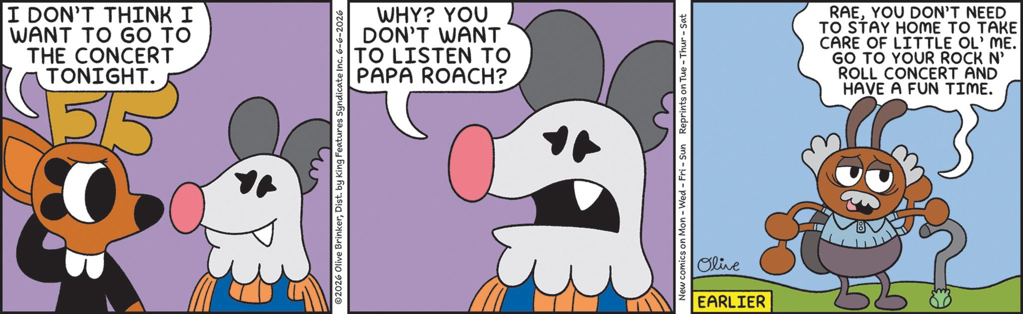 Graphic design OCR: I DON'T THINK I WANT TO GO TO THE CONCERT TONIGHT. v515 WHY? YOU DON'T WANT TO LISTEN TO PAPA ROACH? 2026 Olive BrinkerDist. by King Features Syndicate Inc. 6-6-2026 New comics on Mon - Wed - Fri - Sun Reprints on Tue-Thur - Sat Olive EARLIER RAEYOU DON'T NEED TO STAY HOME TO TAKE CARE OF LITTLE OL' ME. GO TO YOUR ROCK N' ROLL CONCERT AND HAVE A FUN TIME. I DON'T THINK I WANT TO GO TO THE CONCERT TONIGHT . v515 WHY ? YOU DON'T WANT TO LISTEN TO PAPA ROACH ? 2026 Olive BrinkerDist . by King Features Syndicate Inc. 6-6-2026 New comics on Mon - Wed - Fri - Sun Reprints on Tue - Thur - Sat Olive EARLIER RAEYOU DON'T NEED TO STAY HOME TO TAKE CARE OF LITTLE OL ' ME . GO TO YOUR ROCK N ' ROLL CONCERT AND HAVE A FUN TIME .