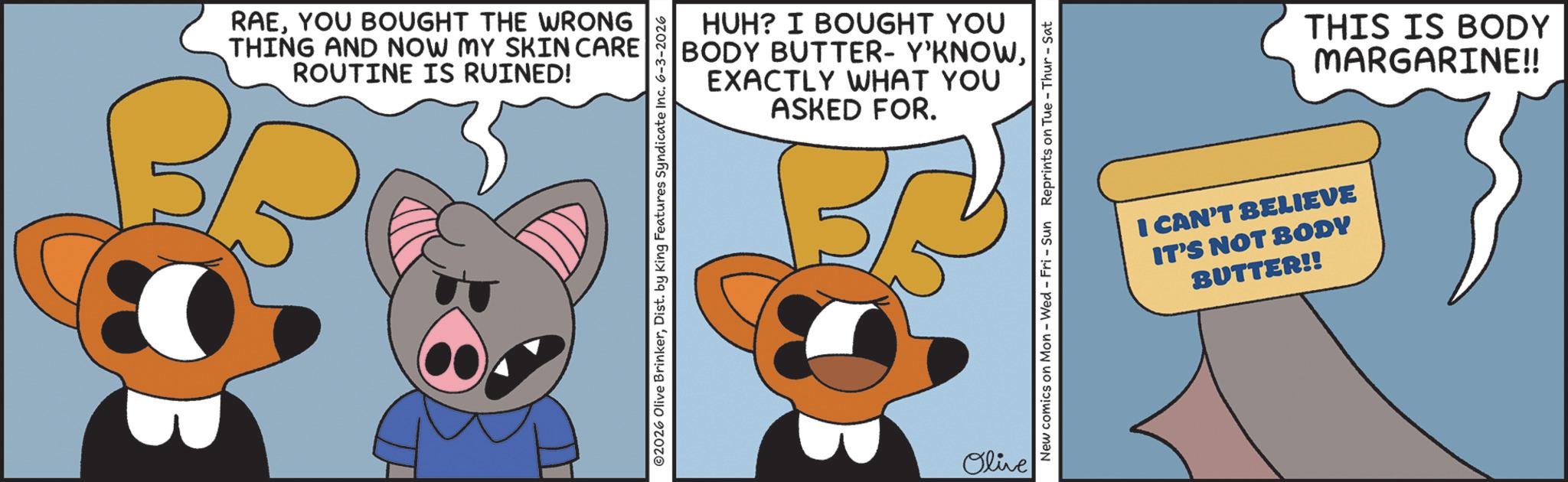 Fiction OCR: RAEYOU BOUGHT THE WRONG THING AND NOW MY SKIN CARE ROUTINE IS RUINED! HUH? I BOUGHT YOU BODY BUTTER- Y'KNOWEXACTLY WHAT YOU ASKED FOR. ©2026 Olive BrinkerDist. by King Features Syndicate Inc. 6-3-2026 Olive New comics on Mon - Wed - Fri - Sun Reprints on Tue-Thur - Sat I CAN'T BELIEVE IT'S NOT BODY BUTTER!! THIS IS BODY MARGARINE!! RAEYOU BOUGHT THE WRONG THING AND NOW MY SKIN CARE ROUTINE IS RUINED ! HUH ? I BOUGHT YOU BODY BUTTER- Y'KNOWEXACTLY WHAT YOU ASKED FOR . © 2026 Olive BrinkerDist . by King Features Syndicate Inc. 6-3-2026 Olive New comics on Mon - Wed - Fri - Sun Reprints on Tue - Thur - Sat I CAN'T BELIEVE IT'S NOT BODY BUTTER !! THIS IS BODY MARGARINE !!