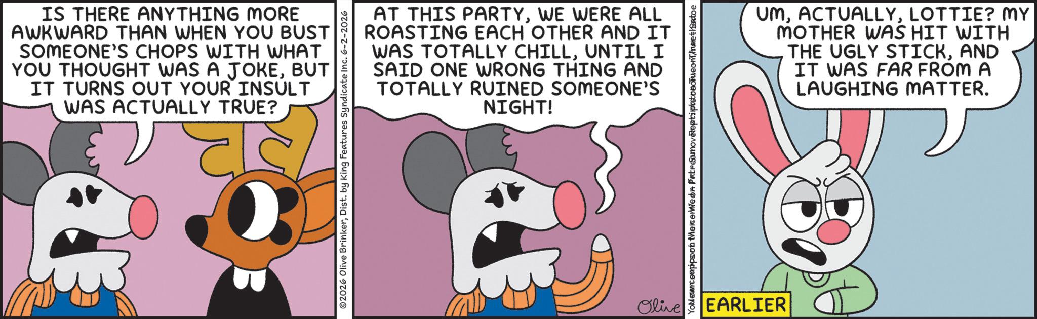 Fictional character OCR: IS THERE ANYTHING MORE AWKWARD THAN WHEN YOU BUST SOMEONE'S CHOPS WITH WHAT YOU THOUGHT WAS A JOKEBUT IT TURNS OUT YOUR INSULT WAS ACTUALLY TRUE? AT THIS PARTYWE WERE ALL ROASTING EACH OTHER AND IT WAS TOTALLY CHILLUNTIL I SAID ONE WRONG THING AND TOTALLY RUINED SOMEONE'S NIGHT! Olive Yollercoappoon therewed FatreSamoverentipstoeleneth Sentoe EARLIER UMLOTTIE? MY MOTHER WAS HIT WITH THE UGLY STICKAND IT WAS FAR FROM A LAUGHING MATTER. IS THERE ANYTHING MORE AWKWARD THAN WHEN YOU BUST SOMEONE'S CHOPS WITH WHAT YOU THOUGHT WAS A JOKEBUT IT TURNS OUT YOUR INSULT WAS ACTUALLY TRUE ? AT THIS PARTYWE WERE ALL ROASTING EACH OTHER AND IT WAS TOTALLY CHILLUNTIL I SAID ONE WRONG THING AND TOTALLY RUINED SOMEONE'S NIGHT ! Olive Yollercoappoon therewed FatreSamoverentipstoeleneth Sentoe EARLIER UMLOTTIE ? MY MOTHER WAS HIT WITH THE UGLY STICKAND IT WAS FAR FROM A LAUGHING MATTER .