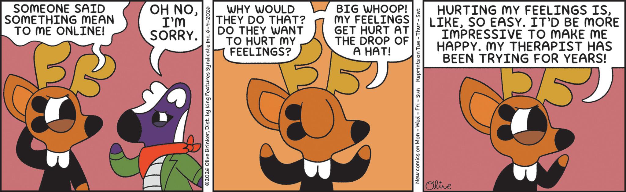 Fiction OCR: SOMEONE SAID SOMETHING MEAN TO ME ONLINE! OH NOI'M SORRY. WHY WOULD THEY DO THAT? DO THEY WANT TO HURT MY FEELINGS? BIG WHOOP! MY FEELINGS GET HURT AT THE DROP OF A HAT! 2026 Olive BrinkerDist. by King Features Syndicate Inc. 6-4-2026 New comics on Mon - Wed - Fri - Sun Reprints on Tue-Thur - Sat Olive HURTING MY FEELINGS ISSO EASY. IT'D BE MORE IMPRESSIVE TO MAKE ME HAPPY. MY THERAPIST HAS BEEN TRYING FOR YEARS! 15 SOMEONE SAID SOMETHING MEAN TO ME ONLINE ! OH NOI'M SORRY . WHY WOULD THEY DO THAT ? DO THEY WANT TO HURT MY FEELINGS ? BIG WHOOP ! MY FEELINGS GET HURT AT THE DROP OF A HAT ! 2026 Olive BrinkerDist . by King Features Syndicate Inc. 6-4-2026 New comics on Mon - Wed - Fri - Sun Reprints on Tue - Thur - Sat Olive HURTING MY FEELINGS ISSO EASY . IT'D BE MORE IMPRESSIVE TO MAKE ME HAPPY . MY THERAPIST HAS BEEN TRYING FOR YEARS ! 15