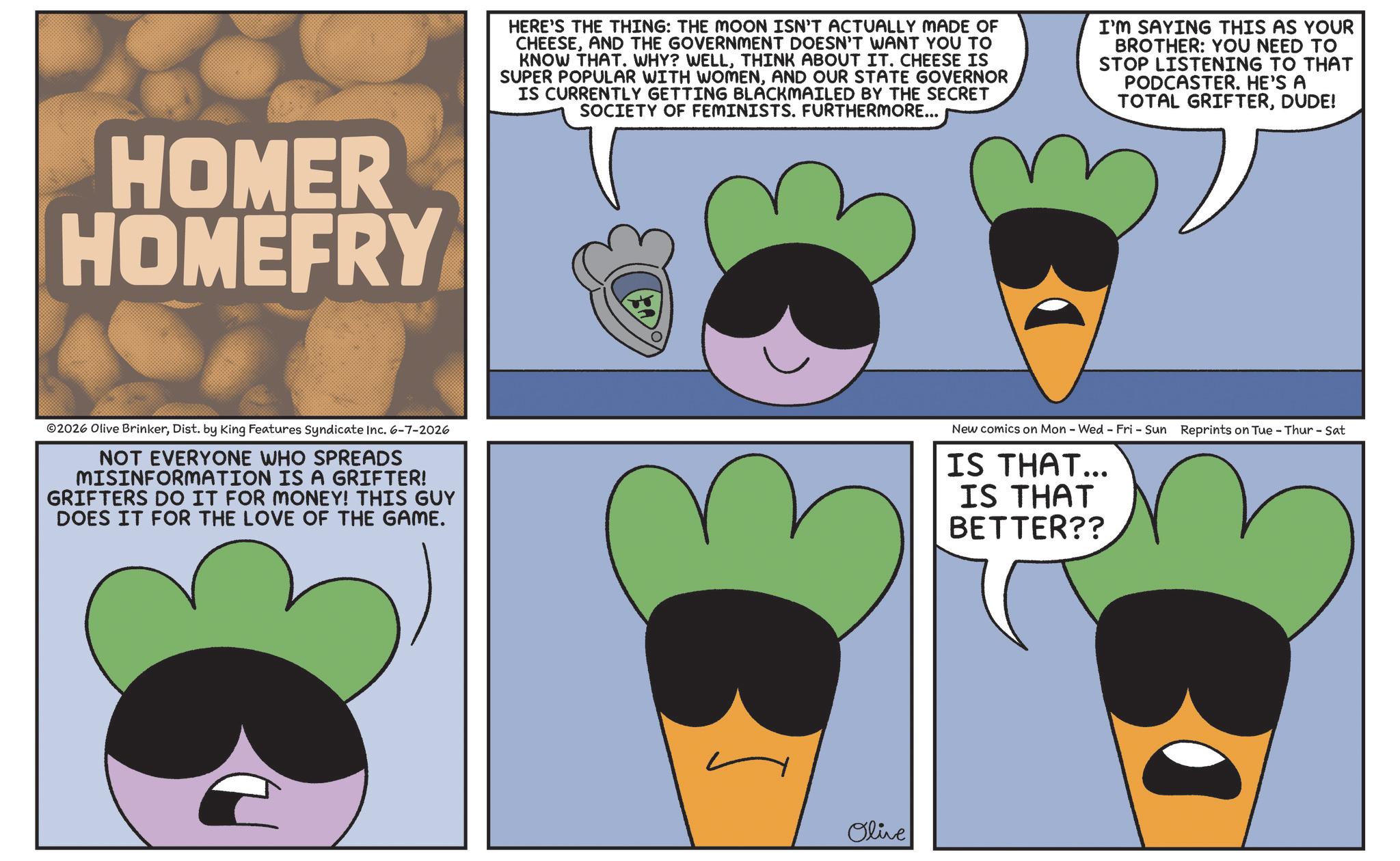 Fiction OCR: HOMER HOMEFRY HERE'S THE THING: THE MOON ISN'T ACTUALLY MADE OF CHEESEAND THE GOVERNMENT DOESN'T WANT YOU TO KNOW THAT. WHY? WELLTHINK ABOUT IT. CHEESE IS SUPER POPULAR WITH WOMENAND OUR STATE GOVERNOR IS CURRENTLY GETTING BLACKMAILED BY THE SECRET SOCIETY OF FEMINISTS. FURTHERMORE... I'M SAYING THIS AS YOUR BROTHER: YOU NEED TO STOP LISTENING TO THAT PODCASTER. HE'S A TOTAL GRIFTERDUDE! 02026 Olive BrinkerDist. by King Features Syndicate Inc. 6-7-2026 NOT EVERYONE WHO SPREADS MISINFORMATION IS A GRIFTER! GRIFTERS DO IT FOR MONEY! THIS GUY DOES IT FOR THE LOVE OF THE GAME. New comics on Mon - Wed - Fri - Sun Reprints on Tue - Thur - Sat IS THAT... IS THAT BETTER?? E Olive HOMER HOMEFRY HERE'S THE THING : THE MOON ISN'T ACTUALLY MADE OF CHEESEAND THE GOVERNMENT DOESN'T WANT YOU TO KNOW THAT . WHY ? WELLTHINK ABOUT IT . CHEESE IS SUPER POPULAR WITH WOMENAND OUR STATE GOVERNOR IS CURRENTLY GETTING BLACKMAILED BY THE SECRET SOCIETY OF FEMINISTS . FURTHERMORE ... I'M SAYING THIS AS YOUR BROTHER : YOU NEED TO STOP LISTENING TO THAT PODCASTER . HE'S A TOTAL GRIFTERDUDE ! 02026 Olive BrinkerDist . by King Features Syndicate Inc. 6-7-2026 NOT EVERYONE WHO SPREADS MISINFORMATION IS A GRIFTER ! GRIFTERS DO IT FOR MONEY ! THIS GUY DOES IT FOR THE LOVE OF THE GAME . New comics on Mon - Wed - Fri - Sun Reprints on Tue - Thur - Sat IS THAT ... IS THAT BETTER ?? E Olive