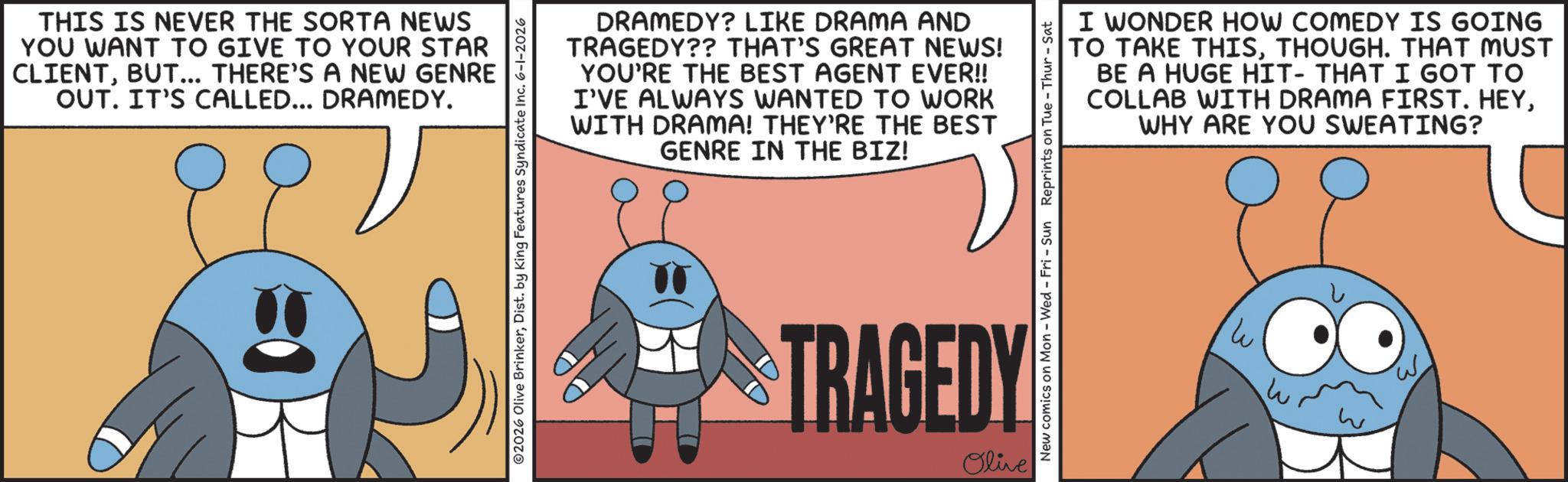 Photo caption OCR: THIS IS NEVER THE SORTA NEWS YOU WANT TO GIVE TO YOUR STAR CLIENTBUT... THERE'S A NEW GENRE OUT. IT'S CALLED... DRAMEDY. ©2026 Olive BrinkerDist. by King Features Syndicate Inc. 6-1-2026 DRAMEDY? LIKE DRAMA AND TRAGEDY?? THAT'S GREAT NEWS! YOU'RE THE BEST AGENT EVER!! I'VE ALWAYS WANTED TO WORK WITH DRAMA! THEY'RE THE BEST GENRE IN THE BIZ! I WONDER HOW COMEDY IS GOING TO TAKE THISTHOUGH. THAT MUST BE A HUGE HIT- THAT I GOT TO COLLAB WITH DRAMA FIRST. HEYWHY ARE YOU SWEATING? New comics on Mon - Wed - Fri - Sun Reprints on Tue - Thur - Sat TRAGEDY Olive W W THIS IS NEVER THE SORTA NEWS YOU WANT TO GIVE TO YOUR STAR CLIENTBUT ... THERE'S A NEW GENRE OUT . IT'S CALLED ... DRAMEDY . © 2026 Olive BrinkerDist . by King Features Syndicate Inc. 6-1-2026 DRAMEDY ? LIKE DRAMA AND TRAGEDY ?? THAT'S GREAT NEWS ! YOU'RE THE BEST AGENT EVER !! I'VE ALWAYS WANTED TO WORK WITH DRAMA ! THEY'RE THE BEST GENRE IN THE BIZ ! I WONDER HOW COMEDY IS GOING TO TAKE THISTHOUGH . THAT MUST BE A HUGE HIT- THAT I GOT TO COLLAB WITH DRAMA FIRST . HEYWHY ARE YOU SWEATING ? New comics on Mon - Wed - Fri - Sun Reprints on Tue - Thur - Sat TRAGEDY Olive W W