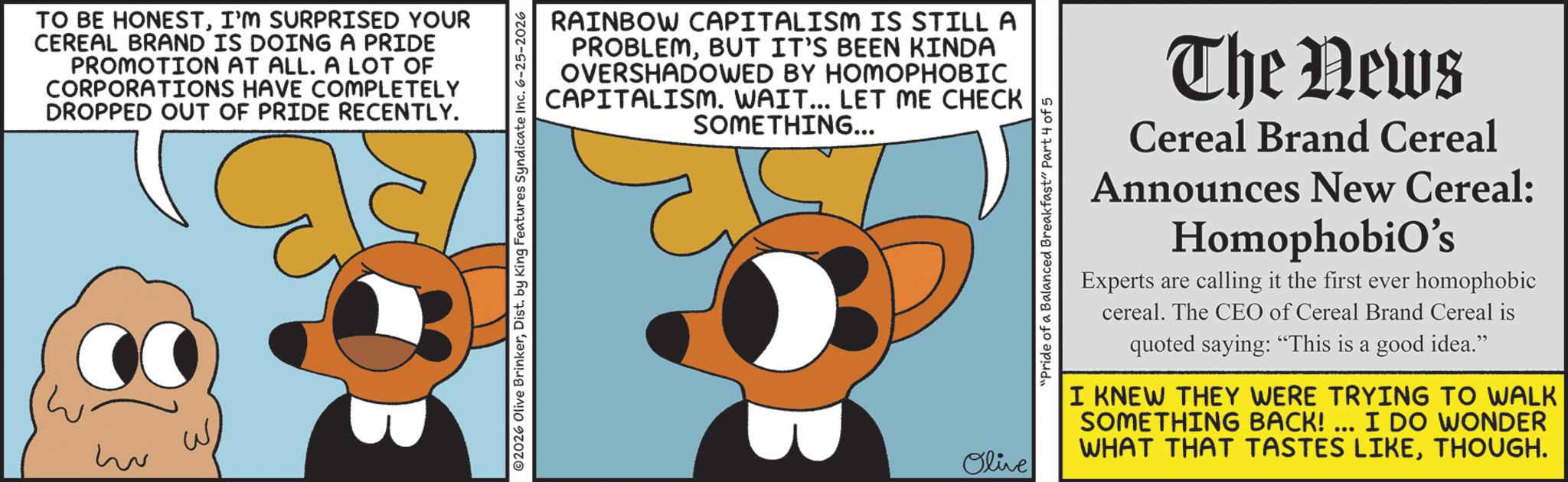 Graphic design OCR: TO BE HONESTI'M SURPRISED YOUR CEREAL BRAND IS DOING A PRIDE PROMOTION AT ALL. A LOT OF CORPORATIONS HAVE COMPLETELY DROPPED OUT OF PRIDE RECENTLY. w RAINBOW CAPITALISM IS STILL A PROBLEMBUT IT'S BEEN KINDA OVERSHADOWED BY HOMOPHOBIC CAPITALISM. WAIT... LET ME CHECK SOMETHING... ©2026 Olive BrinkerDist. by King Features Syndicate Inc. 6-25-2026 Olive "Pride of a Balanced Breakfast" Part 4 of 5 The News Cereal Brand Cereal Announces New Cereal: Homophobio's Experts are calling it the first ever homophobic cereal. The CEO of Cereal Brand Cereal is quoted saying: "This is a good idea." I KNEW THEY WERE TRYING TO WALK SOMETHING BACK!... I DO WONDER WHAT THAT TASTES LIKETHOUGH. TO BE HONESTI'M SURPRISED YOUR CEREAL BRAND IS DOING A PRIDE PROMOTION AT ALL . A LOT OF CORPORATIONS HAVE COMPLETELY DROPPED OUT OF PRIDE RECENTLY . w RAINBOW CAPITALISM IS STILL A PROBLEMBUT IT'S BEEN KINDA OVERSHADOWED BY HOMOPHOBIC CAPITALISM . WAIT ... LET ME CHECK SOMETHING ... © 2026 Olive BrinkerDist . by King Features Syndicate Inc. 6-25-2026 Olive " Pride of a Balanced Breakfast " Part 4 of 5 The News Cereal Brand Cereal Announces New Cereal : Homophobio's Experts are calling it the first ever homophobic cereal . The CEO of Cereal Brand Cereal is quoted saying : " This is a good idea . " I KNEW THEY WERE TRYING TO WALK SOMETHING BACK ! ... I DO WONDER WHAT THAT TASTES LIKETHOUGH .