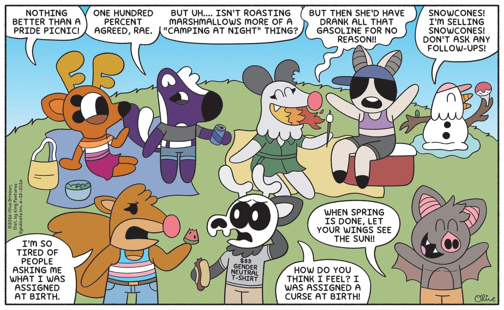 Happiness OCR: 2026 Olive BrinkerDist. by King Features Syndicate Inc. 6-28-2026 NOTHING BETTER THAN A PRIDE PICNIC! ONE HUNDRED PERCENT AGREEDRAE. BUT UH.... ISN'T ROASTING MARSHMALLOWS MORE OF A "CAMPING AT NIGHT" THING? BUT THEN SHE'D HAVE DRANK ALL THAT GASOLINE FOR NO REASON!! SNOWCONES! I'M SELLING SNOWCONES! DON'T ASK ANY FOLLOW-UPS! I'M SO TIRED OF PEOPLE ASKING ME WHAT I WAS ASSIGNED AT BIRTH. WHEN SPRING IS DONELET YOUR WINGS SEE THE SUN!! $85 GENDER NEUTRAL T-SHIRT HOW DO YOU THINK I FEEL? I WAS ASSIGNED A CURSE AT BIRTH! I Olive 2026 Olive BrinkerDist . by King Features Syndicate Inc. 6-28-2026 NOTHING BETTER THAN A PRIDE PICNIC ! ONE HUNDRED PERCENT AGREEDRAE . BUT UH .... ISN'T ROASTING MARSHMALLOWS MORE OF A " CAMPING AT NIGHT " THING ? BUT THEN SHE'D HAVE DRANK ALL THAT GASOLINE FOR NO REASON !! SNOWCONES ! I'M SELLING SNOWCONES ! DON'T ASK ANY FOLLOW - UPS ! I'M SO TIRED OF PEOPLE ASKING ME WHAT I WAS ASSIGNED AT BIRTH . WHEN SPRING IS DONELET YOUR WINGS SEE THE SUN !! $ 85 GENDER NEUTRAL T - SHIRT HOW DO YOU THINK I FEEL ? I WAS ASSIGNED A CURSE AT BIRTH ! I Olive