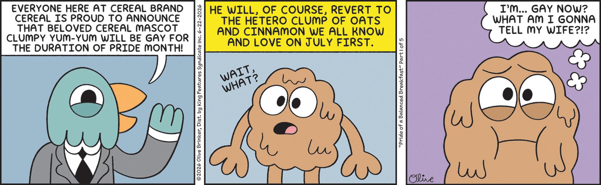 Fiction OCR: EVERYONE HERE AT CEREAL BRAND CEREAL IS PROUD TO ANNOUNCE THAT BELOVED CEREAL MASCOT CLUMPY YUM-YUM WILL BE GAY FOR THE DURATION OF PRIDE MONTH! HE WILLREVERT TO THE HETERO CLUMP OF OATS AND CINNAMON WE ALL KNOW AND LOVE ON JULY FIRST. WAITWHAT? 02026 Olive BrinkerDist. by King Features Syndicate Inc. 6-22-2026 Lu' "Pride of a Balanced Breakfast" Part 1 of 5 Olive ??? I'm... GAY NOW? WHAT AM I GONNA TELL MY WIFE?!? EVERYONE HERE AT CEREAL BRAND CEREAL IS PROUD TO ANNOUNCE THAT BELOVED CEREAL MASCOT CLUMPY YUM - YUM WILL BE GAY FOR THE DURATION OF PRIDE MONTH ! HE WILLOF COURSEREVERT TO THE HETERO CLUMP OF OATS AND CINNAMON WE ALL KNOW AND LOVE ON JULY FIRST . WAITWHAT ? 02026 Olive BrinkerDist . by King Features Syndicate Inc. 6-22-2026 Lu ' " Pride of a Balanced Breakfast " Part 1 of 5 Olive ??? I'm ... GAY NOW ? WHAT AM I GONNA TELL MY WIFE ? ! ?