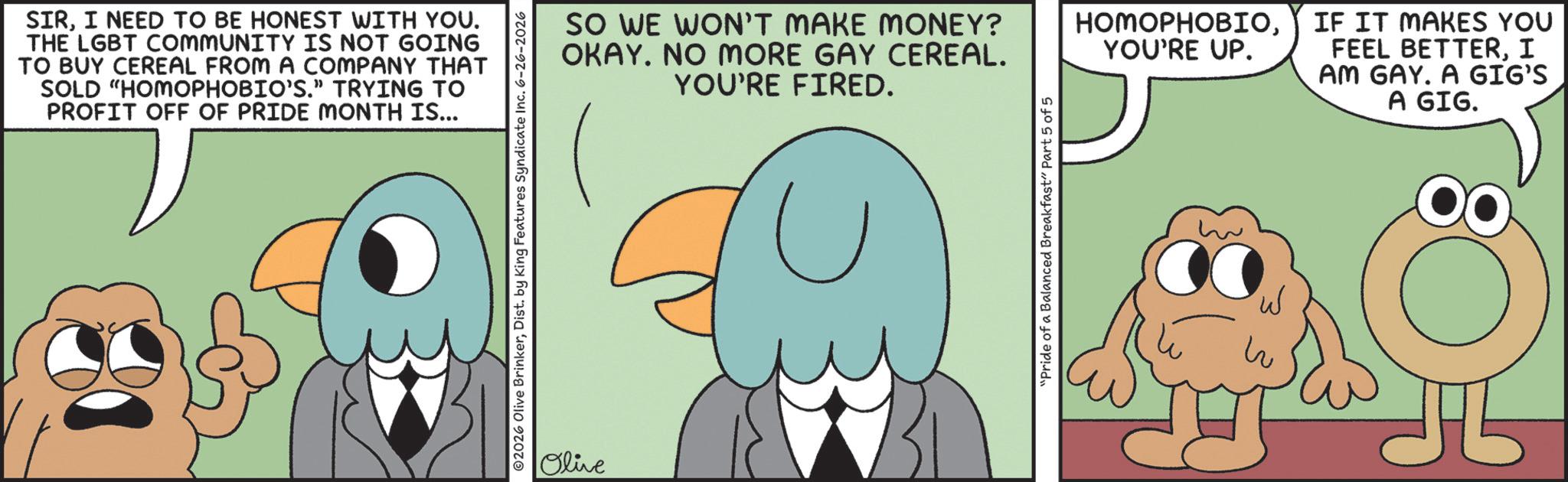 Fiction OCR: SIRI NEED TO BE HONEST WITH YOU. THE LGBT COMMUNITY IS NOT GOING TO BUY CEREAL FROM A COMPANY THAT SOLD "HOMOPHOBIO'S." TRYING TO PROFIT OFF OF PRIDE MONTH IS... ©2026 Olive BrinkerDist. by King Features Syndicate Inc. 6-26-2026 Olive SO WE WON'T MAKE MONEY? OKAY. NO MORE GAY CEREAL. YOU'RE FIRED. "Pride of a Balanced Breakfast" Part 5 of 5 HOMOPHOBIOYOU'RE UP. IF IT MAKES YOU FEEL BETTERI AM GAY. A GIG'S A GIG. W ? SIRI NEED TO BE HONEST WITH YOU . THE LGBT COMMUNITY IS NOT GOING TO BUY CEREAL FROM A COMPANY THAT SOLD " HOMOPHOBIO'S . " TRYING TO PROFIT OFF OF PRIDE MONTH IS ... © 2026 Olive BrinkerDist . by King Features Syndicate Inc. 6-26-2026 Olive SO WE WON'T MAKE MONEY ? OKAY . NO MORE GAY CEREAL . YOU'RE FIRED . " Pride of a Balanced Breakfast " Part 5 of 5 HOMOPHOBIOYOU'RE UP . IF IT MAKES YOU FEEL BETTERI AM GAY . A GIG'S A GIG . W ?