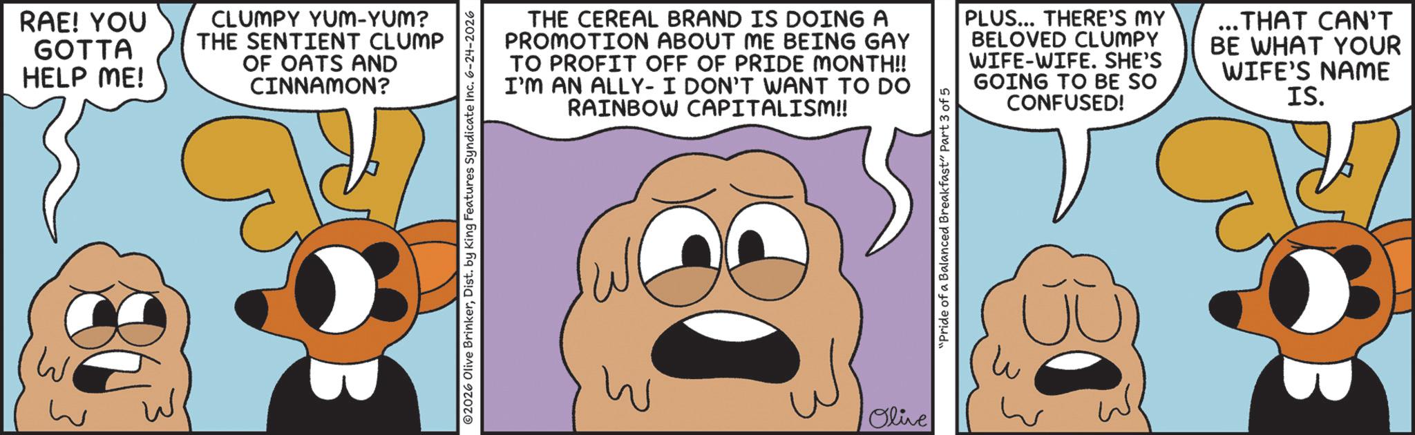 Animation OCR: RAE! YOU GOTTA HELP ME! CLUMPY YUM-YUM? THE SENTIENT CLUMP OF OATS AND CINNAMON? THE CEREAL BRAND IS DOING A PROMOTION ABOUT ME BEING GAY TO PROFIT OFF OF PRIDE MONTH!! I'M AN ALLY- I DON'T WANT TO DO RAINBOW CAPITALISM!! PLUS... THERE'S MY BELOVED CLUMPY WIFE-WIFE. SHE'S GOING TO BE SO CONFUSED! ... THAT CAN'T BE WHAT YOUR WIFE'S NAME IS. W Olive "Pride of a Balanced Breakfast" Part 3 of 5 RAE ! YOU GOTTA HELP ME ! CLUMPY YUM - YUM ? THE SENTIENT CLUMP OF OATS AND CINNAMON ? THE CEREAL BRAND IS DOING A PROMOTION ABOUT ME BEING GAY TO PROFIT OFF OF PRIDE MONTH !! I'M AN ALLY- I DON'T WANT TO DO RAINBOW CAPITALISM !! PLUS ... THERE'S MY BELOVED CLUMPY WIFE - WIFE . SHE'S GOING TO BE SO CONFUSED ! ... THAT CAN'T BE WHAT YOUR WIFE'S NAME IS . W Olive " Pride of a Balanced Breakfast " Part 3 of 5