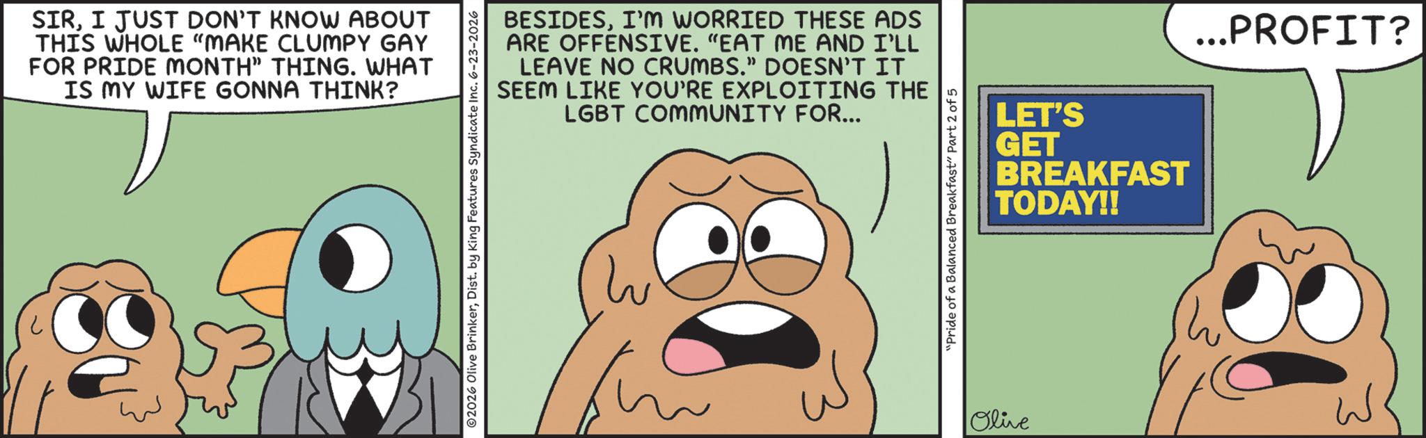 Animated cartoon OCR: SIRI JUST DON'T KNOW ABOUT THIS WHOLE "MAKE CLUMPY GAY FOR PRIDE MONTH" THING. WHAT IS MY WIFE GONNA THINK? BESIDESI'M WORRIED THESE ADS ARE OFFENSIVE. "EAT ME AND I'LL LEAVE NO CRUMBS." DOESN'T IT SEEM LIKE YOU'RE EXPLOITING THE LGBT COMMUNITY FOR... ©2026 Olive BrinkerDist. by King Features Syndicate Inc. 6-23-2026 "Pride of a Balanced Breakfast" Part 2 of 5 Olive LET'S GET BREAKFAST TODAY!! ...PROFIT? SIRI JUST DON'T KNOW ABOUT THIS WHOLE " MAKE CLUMPY GAY FOR PRIDE MONTH " THING . WHAT IS MY WIFE GONNA THINK ? BESIDESI'M WORRIED THESE ADS ARE OFFENSIVE . " EAT ME AND I'LL LEAVE NO CRUMBS . " DOESN'T IT SEEM LIKE YOU'RE EXPLOITING THE LGBT COMMUNITY FOR ... © 2026 Olive BrinkerDist . by King Features Syndicate Inc. 6-23-2026 " Pride of a Balanced Breakfast " Part 2 of 5 Olive LET'S GET BREAKFAST TODAY !! ... PROFIT ?