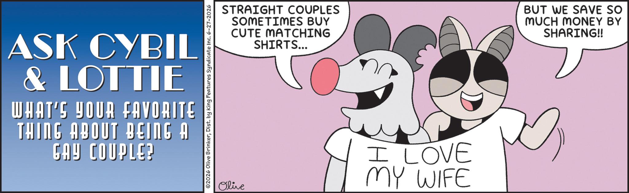 Animated cartoon OCR: ASK CYBIL & LOTTIE WHAT'S YOUR FAVORITE THING ABOUT BEING A GAY COUPLE? ©2026 Olive BrinkerDist. by King Features Syndicate Inc. 6-27-2026 STRAIGHT COUPLES SOMETIMES BUY CUTE MATCHING SHIRTS... BUT WE SAVE SO MUCH MONEY BY SHARING!! Olive I LOVE MY WIFE ASK CYBIL & LOTTIE WHAT'S YOUR FAVORITE THING ABOUT BEING A GAY COUPLE ? © 2026 Olive BrinkerDist . by King Features Syndicate Inc. 6-27-2026 STRAIGHT COUPLES SOMETIMES BUY CUTE MATCHING SHIRTS ... BUT WE SAVE SO MUCH MONEY BY SHARING !! Olive I LOVE MY WIFE