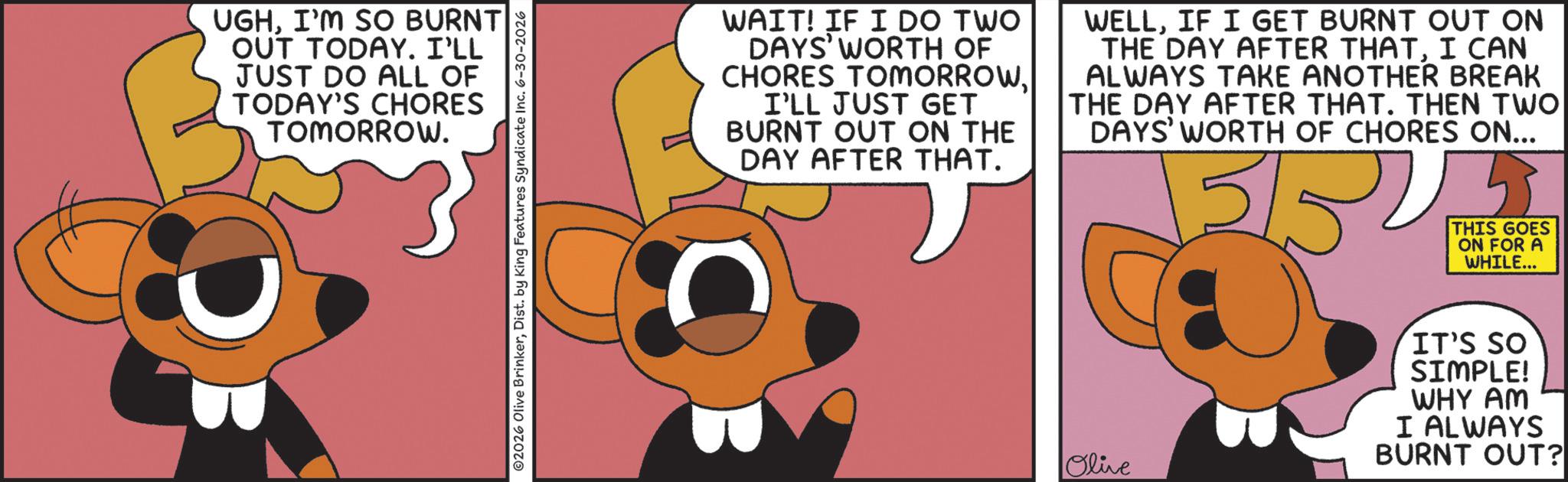 Graphic design OCR: UGHI'M SO BURNT OUT TODAY. I'LL JUST DO ALL OF TODAY'S CHORES TOMORROW. 02026 Olive BrinkerDist. by King Features Syndicate Inc. 6-30-2026 WAIT! IF I DO TWO DAYS' WORTH OF CHORES TOMORROWI'LL JUST GET BURNT OUT ON THE DAY AFTER THAT. WELLIF I GET BURNT OUT ON THE DAY AFTER THATI CAN ALWAYS TAKE ANOTHER BREAK THE DAY AFTER THAT. THEN TWO DAYS' WORTH OF CHORES ON... 5/5 5 THIS GOES ON FOR A WHILE... Olive IT'S SO SIMPLE! WHY AM I ALWAYS BURNT OUT? UGHI'M SO BURNT OUT TODAY . I'LL JUST DO ALL OF TODAY'S CHORES TOMORROW . 02026 Olive BrinkerDist . by King Features Syndicate Inc. 6-30-2026 WAIT ! IF I DO TWO DAYS ' WORTH OF CHORES TOMORROWI'LL JUST GET BURNT OUT ON THE DAY AFTER THAT . WELLIF I GET BURNT OUT ON THE DAY AFTER THATI CAN ALWAYS TAKE ANOTHER BREAK THE DAY AFTER THAT . THEN TWO DAYS ' WORTH OF CHORES ON ... 5/5 5 THIS GOES ON FOR A WHILE ... Olive IT'S SO SIMPLE ! WHY AM I ALWAYS BURNT OUT ?
