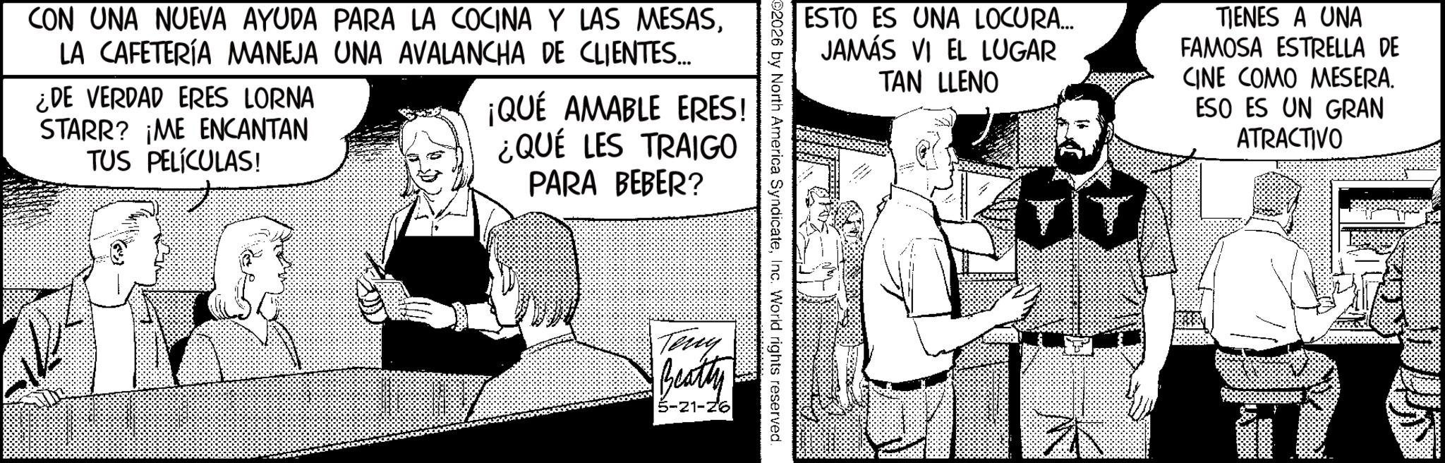 Animated cartoon OCR: CON UNA NUEVA AYUDA PARA LA COCINA Y LAS MESASLA CAFETERÍA MANEJA UNA AVALANCHA DE CLIENTES.... ¿DE VERDAD ERES LORNA STARR? ¡ME ENCANTAN TUS PELÍCULAS! ¡QUÉ AMABLE ERES! ¿QUÉ LES TRAIGO PARA BEBER? ESTO ES UNA LOCURA... JAMÁS VI EL LUGAR TAN LLENO TIENES A UNA FAMOSA ESTRELLA DE CINE COMO MESERA. ESO ES UN GRAN ATRACTIVO 2026 by North America SyndicateInc. World rights reserved. Teny Beatty 5-21-26 JT CON UNA NUEVA AYUDA PARA LA COCINA Y LAS MESASLA CAFETERÍA MANEJA UNA AVALANCHA DE CLIENTES .... ¿ DE VERDAD ERES LORNA STARR ? ¡ ME ENCANTAN TUS PELÍCULAS ! ¡ QUÉ AMABLE ERES ! ¿ QUÉ LES TRAIGO PARA BEBER ? ESTO ES UNA LOCURA ... JAMÁS VI EL LUGAR TAN LLENO TIENES A UNA FAMOSA ESTRELLA DE CINE COMO MESERA . ESO ES UN GRAN ATRACTIVO 2026 by North America SyndicateInc. World rights reserved . Teny Beatty 5-21-26 JT