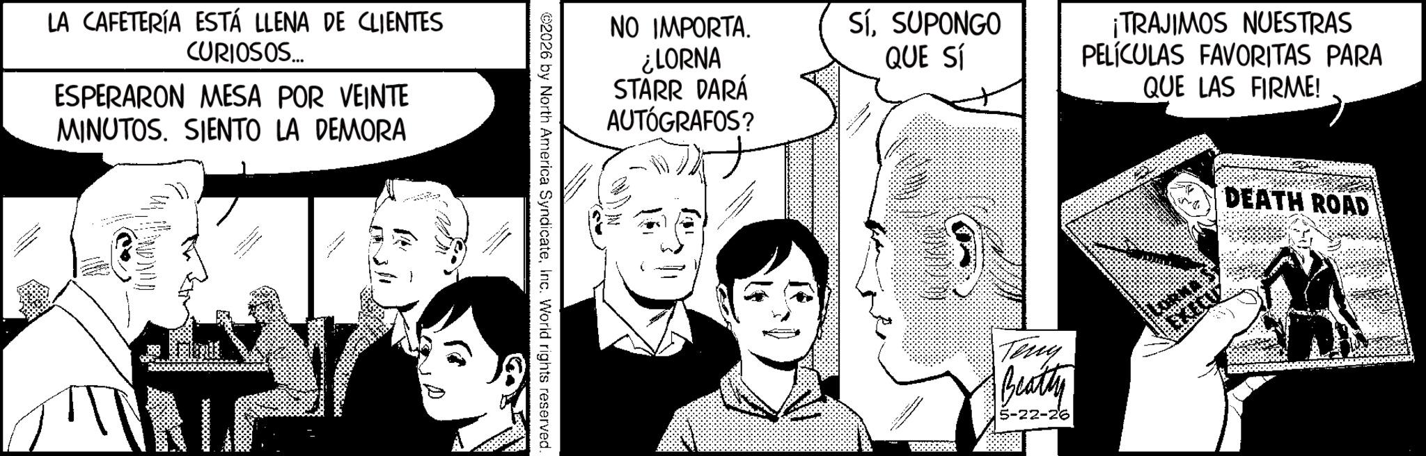 Publication OCR: LA CAFETERÍA ESTÁ LLENA DE CLIENTES CURIOSOS... ESPERARON MESA POR VEINTE MINUTOS. SIENTO LA DEMORA NO IMPORTA. ¿LORNA STARR DARÁ AUTÓGRAFOS? 2026 by North America SyndicateInc. World rights reserved. SíSUPONGO QUE SÍ ¡TRAJIMOS NUESTRAS PELÍCULAS FAVORITAS PARA QUE LAS FIRME! Teny Beatty 5-22-26 DEATH ROAD LA CAFETERÍA ESTÁ LLENA DE CLIENTES CURIOSOS ... ESPERARON MESA POR VEINTE MINUTOS . SIENTO LA DEMORA NO IMPORTA . ¿ LORNA STARR DARÁ AUTÓGRAFOS ? 2026 by North America SyndicateInc. World rights reserved . SíSUPONGO QUE SÍ ¡ TRAJIMOS NUESTRAS PELÍCULAS FAVORITAS PARA QUE LAS FIRME ! Teny Beatty 5-22-26 DEATH ROAD