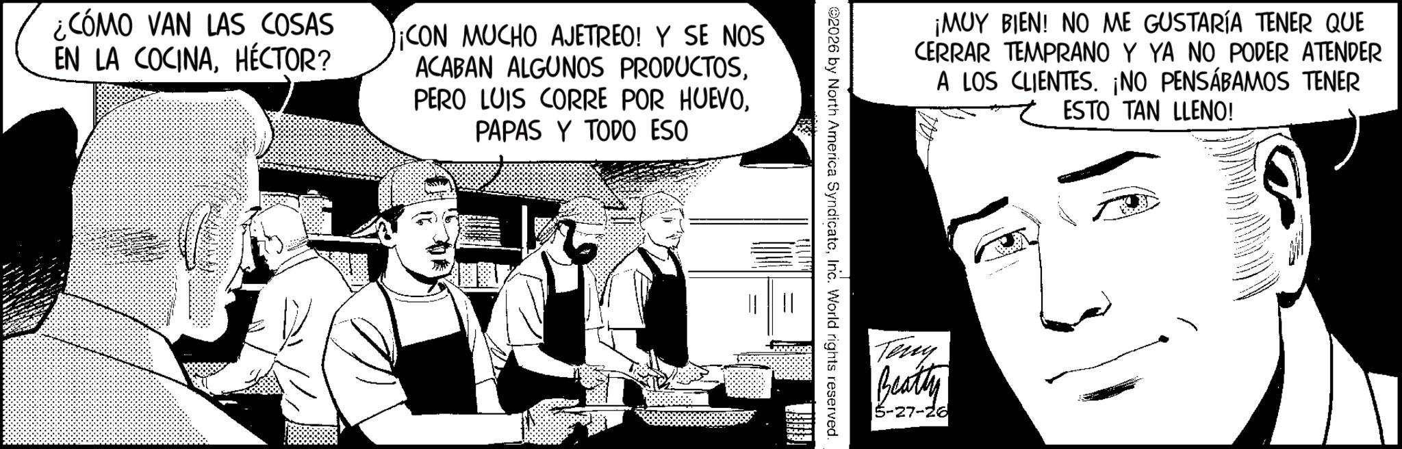 Comic book OCR: ¡MUY BIEN! NO ME GUSTARÍA TENER QUE CERRAR TEMPRANO Y YA NO PODER ATENDER A LOS CLIENTES. ¡NO PENSÁBAMOS TENER ESTO TAN LLENO! 2026 by North America SyndicatoInc. World rights reserved. ¿CÓMO VAN LAS COSAS EN LA COCINA. HÉCTOR? ¡CON MUCHO AJETREO! Y SE NOS ACABAN ALGUNOS PRODUCTOSPAPAS Y TODO ESO DE Teny Beatty 5-27-26 ¡ MUY BIEN ! NO ME GUSTARÍA TENER QUE CERRAR TEMPRANO Y YA NO PODER ATENDER A LOS CLIENTES . ¡ NO PENSÁBAMOS TENER ESTO TAN LLENO ! 2026 by North America SyndicatoInc. World rights reserved . ¿ CÓMO VAN LAS COSAS EN LA COCINA . HÉCTOR ? ¡ CON MUCHO AJETREO ! Y SE NOS ACABAN ALGUNOS PRODUCTOSPERO LUIS CORRE POR HUEVOPAPAS Y TODO ESO DE Teny Beatty 5-27-26