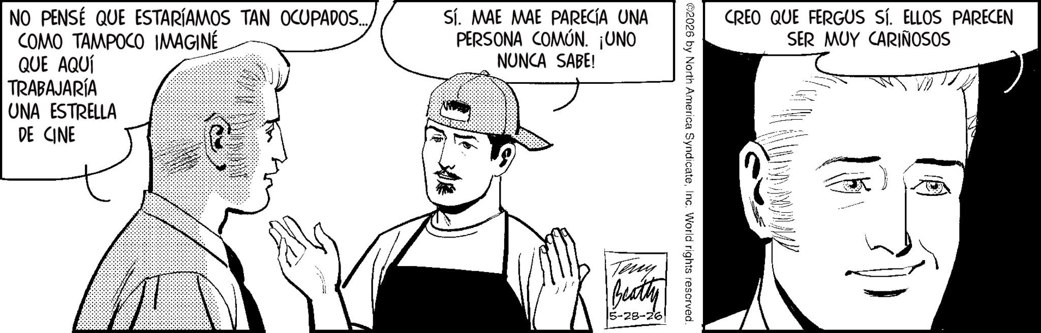 Animation OCR: NO PENSE QUE ESTARÍAMOS TAN OCUPADOS..... COMO TAMPOCO IMAGINÉ QUE AQUÍ TRABAJARÍA UNA ESTRELLA DE CINE Sí. MAE MAE PARECÍA UNA PERSONA COMÚN. ¡UNO NUNCA SABE! CREO QUE FERGUS SÍ. ELLOS PARECEN SER MUY CARIÑOSOS 2026 by North America SyndicateInc. World rights reserved. Teny Beatty 5-28-26 NO PENSE QUE ESTARÍAMOS TAN OCUPADOS ..... COMO TAMPOCO IMAGINÉ QUE AQUÍ TRABAJARÍA UNA ESTRELLA DE CINE Sí . MAE MAE PARECÍA UNA PERSONA COMÚN . ¡ UNO NUNCA SABE ! CREO QUE FERGUS SÍ . ELLOS PARECEN SER MUY CARIÑOSOS 2026 by North America SyndicateInc. World rights reserved . Teny Beatty 5-28-26
