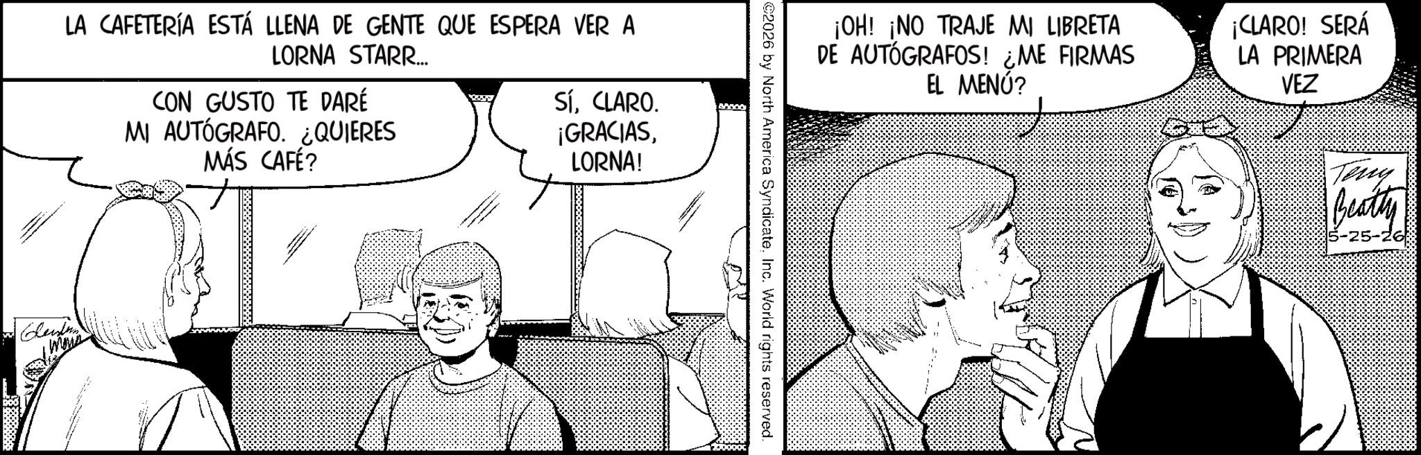 Animation OCR: LA CAFETERÍA ESTÁ LLENA DE GENTE QUE ESPERA VER A LORNA STARR... CON GUSTO TE DARÉ MI AUTÓGRAFO. ¿QUIERES MÁS CAFÉ? SíCLARO. ¡GRACIASLORNA! Leisten ¡OH! ¡NO TRAJE MI LIBRETA DE AUTÓGRAFOS! ¿ME FIRMAS EL MENÚ? ¡CLARO! SERÁ LA PRIMERA VEZ ©2026 by North America SyndicateInc. World rights reserved. Teny Beatty LA CAFETERÍA ESTÁ LLENA DE GENTE QUE ESPERA VER A LORNA STARR ... CON GUSTO TE DARÉ MI AUTÓGRAFO . ¿ QUIERES MÁS CAFÉ ? SíCLARO . ¡ GRACIASLORNA ! Leisten ¡ OH ! ¡ NO TRAJE MI LIBRETA DE AUTÓGRAFOS ! ¿ ME FIRMAS EL MENÚ ? ¡ CLARO ! SERÁ LA PRIMERA VEZ © 2026 by North America SyndicateInc. World rights reserved . Teny Beatty