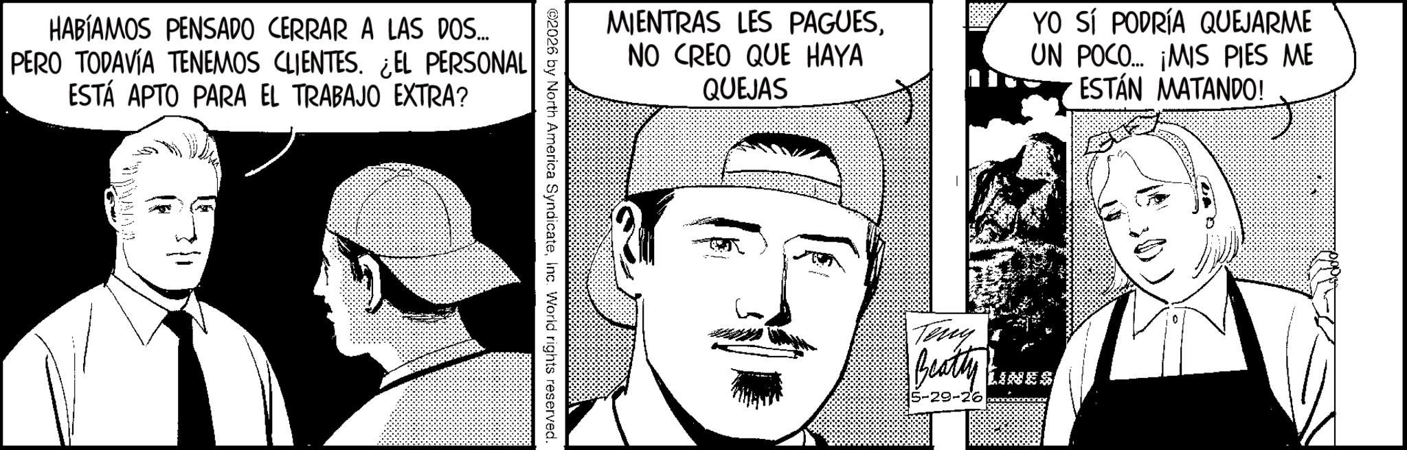 Animation OCR: HABÍAMOS PENSADO CERRAR A LAS DOS... PERO TODAVÍA TENEMOS CLIENTES. ¿EL PERSONAL ESTÁ APTO PARA EL TRABAJO EXTRA? MIENTRAS LES PAGUESNO CREO QUE HAYA QUEJAS ©2026 by North America SyndicateInc. World rights reserved. YO SÍ PODRÍA QUEJARME UN POCO... ¡MIS PIES ME ESTÁN MATANDO! Terry Beatty 5-29-26 HABÍAMOS PENSADO CERRAR A LAS DOS ... PERO TODAVÍA TENEMOS CLIENTES . ¿ EL PERSONAL ESTÁ APTO PARA EL TRABAJO EXTRA ? MIENTRAS LES PAGUESNO CREO QUE HAYA QUEJAS © 2026 by North America SyndicateInc. World rights reserved . YO SÍ PODRÍA QUEJARME UN POCO ... ¡ MIS PIES ME ESTÁN MATANDO ! Terry Beatty 5-29-26