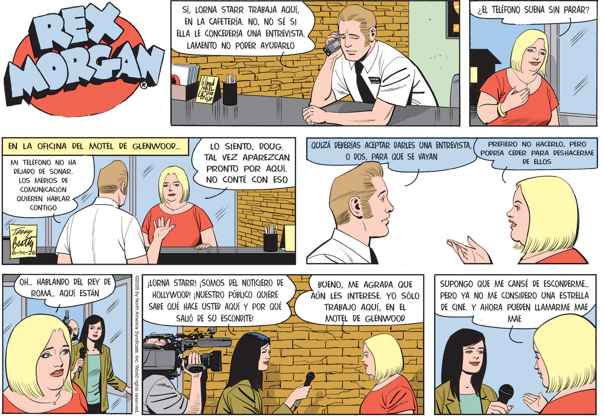 Animated cartoon OCR: REX MORGAN SÍNO SÉ SI ELLA LE CONCEDERÍA UNA ENTREVISTA. LAMENTO NO PODER AYUDARLO MIL Com 450 DOUG ¿EL TELÉFONO SUENA SIN PARAR? EN LA OFICINA DEL MOTEL DE GLENWOOD... MI TELÉFONO NO HA DEJADO DE SONAR. LOS MEDIOS DE COMUNICACIÓN QUIEREN HABLAR CONTIGO LO SIENTODOUG. TAL VEZ APAREZCAN PRONTO POR AQUÍ. NO CONTÉ CON ESO QUIZÁ DEBERÍAS ACEPTAR DARLES UNA ENTREVISTAPARA QUE SE VAYAN PREFIERO NO HACERLOPERO PODRÍA CEDER PARA DESHACERME DE ELLOS Teny Beatty 6-14-26 OH... HABLANDO DEL REY DE ROMA... AQUÍ ESTÁN ¡LORNA STARR! ¡SOMOS DEL NOTICIERO DE HOLLYWOOD! ¡NUESTRO PÚBLICO QUIERE SABE QUE HACE USTED AQUÍ Y POR QUÉ SALIÓ DE SU ESCONDITE! BUENOME AGRADA QUE AÚN LES INTERESE. YO SÓLO TRABAJO AQUÍEN EL MOTEL DE GLENWOOD SUPONGO QUE ME CANSÉ DE ESCONDERME... PERO YA NO ME CONSIDERO UNA ESTRELLA DE CINE. Y AHORA PUEDEN LLAMARME MAE MAE 2026 by North America SyndicateInc. World rights reserved. REX MORGAN SÍLORNA STARR TRABAJA AQUÍEN LA CAFETERÍA . NONO SÉ SI ELLA LE CONCEDERÍA UNA ENTREVISTA . LAMENTO NO PODER AYUDARLO MIL Com 450 DOUG ¿ EL TELÉFONO SUENA SIN PARAR ? EN LA OFICINA DEL MOTEL DE GLENWOOD ... MI TELÉFONO NO HA DEJADO DE SONAR . LOS MEDIOS DE COMUNICACIÓN QUIEREN HABLAR CONTIGO LO SIENTODOUG . TAL VEZ APAREZCAN PRONTO POR AQUÍ . NO CONTÉ CON ESO QUIZÁ DEBERÍAS ACEPTAR DARLES UNA ENTREVISTAO DOSPARA QUE SE VAYAN PREFIERO NO HACERLOPERO PODRÍA CEDER PARA DESHACERME DE ELLOS Teny Beatty 6-14-26 OH ... HABLANDO DEL REY DE ROMA ... AQUÍ ESTÁN ¡ LORNA STARR ! ¡ SOMOS DEL NOTICIERO DE HOLLYWOOD ! ¡ NUESTRO PÚBLICO QUIERE SABE QUE HACE USTED AQUÍ Y POR QUÉ SALIÓ DE SU ESCONDITE ! BUENOME AGRADA QUE AÚN LES INTERESE . YO SÓLO TRABAJO AQUÍEN EL MOTEL DE GLENWOOD SUPONGO QUE ME CANSÉ DE ESCONDERME ... PERO YA NO ME CONSIDERO UNA ESTRELLA DE CINE . Y AHORA PUEDEN LLAMARME MAE MAE 2026 by North America SyndicateInc. World rights reserved .