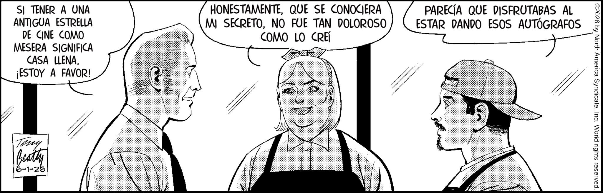 Comics OCR: 02026 by North America SyndicateInc. World rights reserved. SI TENER A UNA ANTIGUA ESTRELLA DE CINE COMO MESERA SIGNIFICA CASA LLENA¡ESTOY A FAVOR! HONESTAMENTEQUE SE CONOCIERA MI SECRETONO FUE TAN DOLOROSO COMO LO CREÍ PARECÍA QUE DISFRUTABAS AL ESTAR DANDO ESOS AUTÓGRAFOS Teny Beatty 6-1-26 02026 by North America SyndicateInc. World rights reserved . SI TENER A UNA ANTIGUA ESTRELLA DE CINE COMO MESERA SIGNIFICA CASA LLENA¡ ESTOY A FAVOR ! HONESTAMENTEQUE SE CONOCIERA MI SECRETONO FUE TAN DOLOROSO COMO LO CREÍ PARECÍA QUE DISFRUTABAS AL ESTAR DANDO ESOS AUTÓGRAFOS Teny Beatty 6-1-26