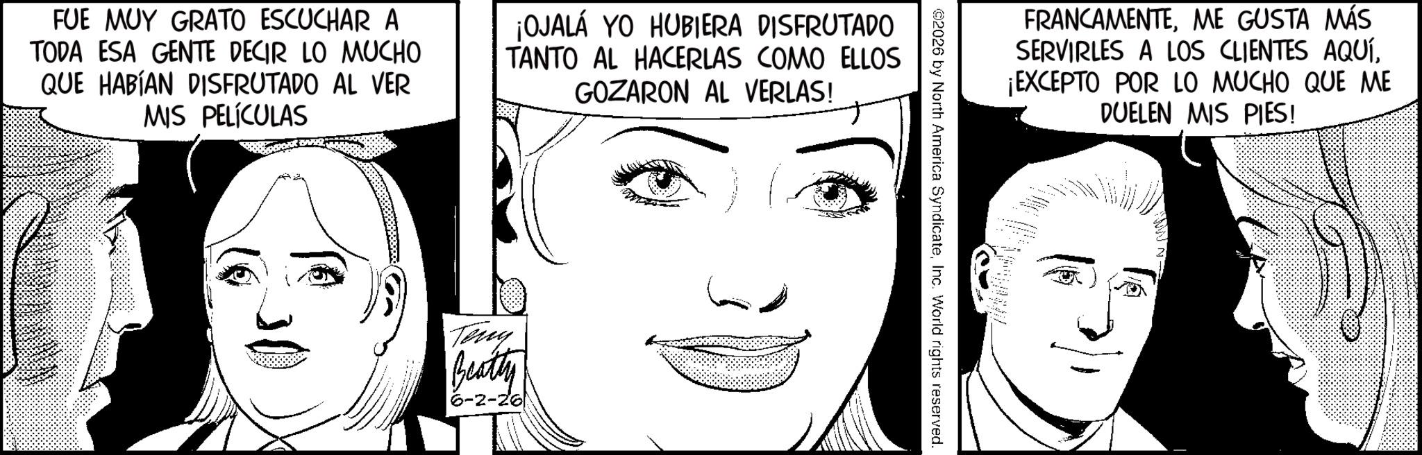 Animation OCR: FUE MUY GRATO ESCUCHAR A TODA ESA GENTE DECIR LO MUCHO QUE HABÍAN DISFRUTADO AL VER MIS PELÍCULAS ¡OJALÁ YO HUBIERA DISFRUTADO TANTO AL HACERLAS COMO ELLOS GOZARON AL VERLAS! Teny Beatty 6-2-26 FRANCAMENTEME GUSTA MÁS SERVIRLES A LOS CLIENTES AQUÍ¡EXCEPTO POR LO MUCHO QUE ME DUELEN MIS PIES! 2026 by North America SyndicateInc. World rights reserved. FUE MUY GRATO ESCUCHAR A TODA ESA GENTE DECIR LO MUCHO QUE HABÍAN DISFRUTADO AL VER MIS PELÍCULAS ¡ OJALÁ YO HUBIERA DISFRUTADO TANTO AL HACERLAS COMO ELLOS GOZARON AL VERLAS ! Teny Beatty 6-2-26 FRANCAMENTEME GUSTA MÁS SERVIRLES A LOS CLIENTES AQUÍ¡ EXCEPTO POR LO MUCHO QUE ME DUELEN MIS PIES ! 2026 by North America SyndicateInc. World rights reserved .